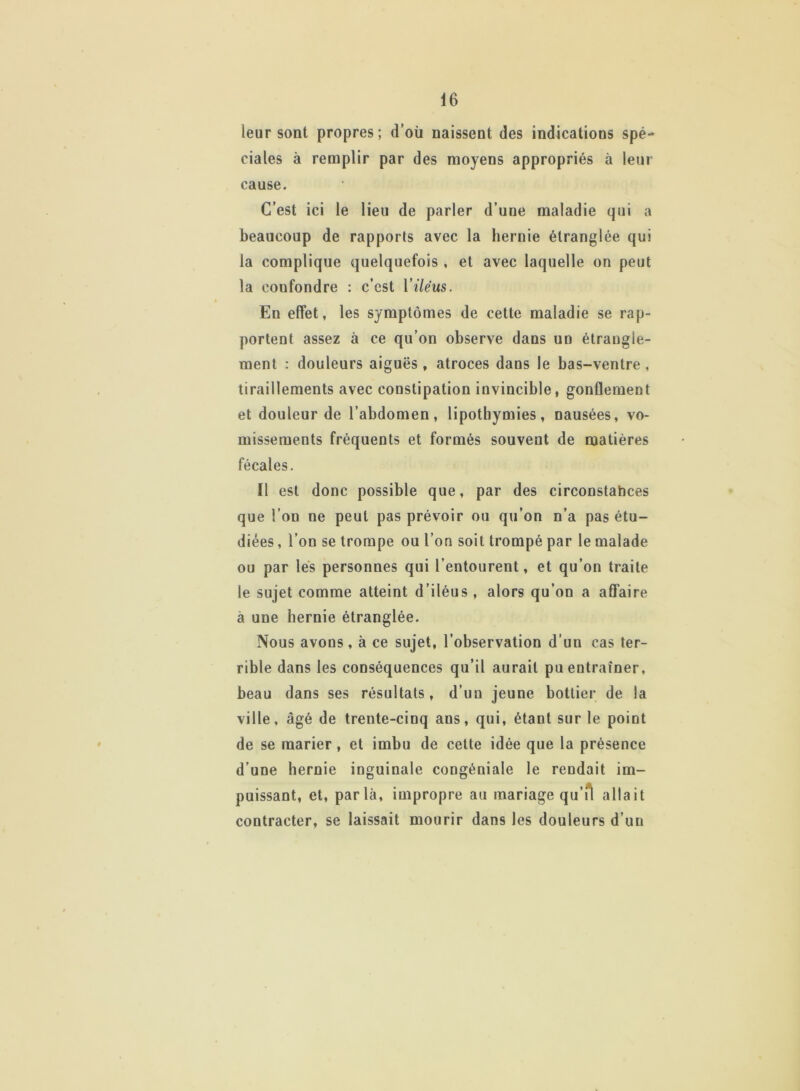 leur sont propres; d’où naissent des indications spé- ciales à remplir par des moyens appropriés à leur cause. C’est ici le lieu de parler d’une maladie qui a beaucoup de rapports avec la hernie étranglée qui la complique quelquefois , et avec laquelle on peut la confondre : c’est Yiléus. En effet, les symptômes de cette maladie se rap- portent assez à ce qu’on observe dans un étrangle- ment : douleurs aiguës, atroces dans le bas-ventre , tiraillements avec constipation invincible, gonflement et douleur de l’abdomen, lipothymies, nausées, vo- missements fréquents et formés souvent de matières fécales. Il est donc possible que, par des circonstances que l’on ne peut pas prévoir ou qu’on n’a pas étu- diées , l’on se trompe ou l’on soit trompé par le malade ou par les personnes qui l’entourent, et qu’on traite le sujet comme atteint d’iléus , alors qu’on a affaire à une hernie étranglée. Nous avons, à ce sujet, l’observation d’un cas ter- rible dans les conséquences qu’il aurait pu entraîner, beau dans ses résultats, d’un jeune bottier de la ville, âgé de trente-cinq ans, qui, étant sur le point de se marier, et imbu de cette idée que la présence d’une hernie inguinale congéniale le rendait im- puissant, et, parla, impropre au mariage qu’il allait contracter, se laissait mourir dans les douleurs d’un
