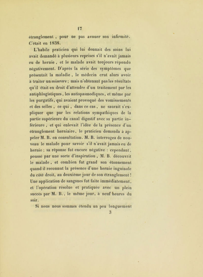 étranglement , pour ne pas avouer son infirmité. C’était en 1838. L’habile praticien qui lui donnait des soins lui avait demandé à plusieurs reprises s’il n’avait jamais eu de hernie , et le malade avait toujours répondu négativement. D’après la série des symptômes que présentait la maladie , le médecin crut alors avoir à traiter un miserere ; mais n’obtenant pas les résultats qu’il était en droit d’attendre d’un traitement par les antiphlogistiques, les antispasmodiques, et même par les purgatifs, qui avaient provoqué des vomissements et des selles , ce qui , dans ce cas , ne saurait s’ex- pliquer que par les relations sympathiques de la partie supérieure du canal digestif avec sa partie in- férieure , et qui enlevait l’idée delà présence d’un étranglement herniaire, le praticien demanda à ap- peler M. B. en consultation. M. B. interrogea de nou- veau le malade pour savoir s’il n’avait jamais eu de hernie; sa réponse fut encore négative : cependant, poussé par une sorte d’inspiration , M. B. découvrit le malade , et combien fut grand son étonnement quand il reconnut la présence d’une hernie inguinale du côté droit, au deuxième jour de son étranglement ! Une application de sangsues fut faite immédiatement, et l’opération résolue et pratiquée avec un plein succès par M. B., le même jour, à neuf heures du soir. Si nous nous sommes étendu un peu longuement 3
