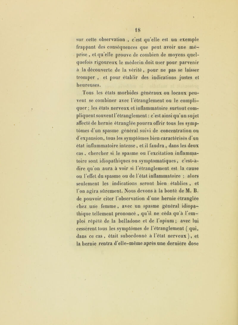 sur cette observation , c’est qu’elle est uu exemple frappant des conséquences que peut avoir une mé- prise , et qu’elle prouve de combien de moyens quel- quefois rigoureux le médecin doit user pour parvenir à la découverte de la vérité, pour ne pas se laisser tromper , et pour établir des indications justes et heureuses. Tous les états morbides généraux ou locaux peu- vent se combiner avec l’étranglement ou le compli- quer; les états nerveux et inflammatoire surtout com- pliquentsouventl’étranglement : c’est ainsi qu’un sujet affecté de hernie étranglée pourra offrir tous les symp- tômes d’un spasme général suivi de concentration ou d’expansion, tous les symptômes bien caractérisés d’un état inflammatoire intense , et il faudra , dans les deux cas , chercher si le spasme ou l’excitation inflamma- toire sont idiopathiques ou symptomatiques, c’est-à- dire qu’on aura à voir si l’étranglement est la cause ou l’effet du spasme ou de l’état inflammatoire ; alors seulement les indications seront bien établies , et l’on agira sûrement. Nous devons à la bonté de M. B. de pouvoir citer l’observation d’une hernie étranglée chez une femme , avec un spasme général idiopa- thique tellement prononcé , qu’il ne céda qu’à l’em- ploi répété de la belladone et de l’opium ; avec lui cessèrent tous les symptômes de l’étranglement ( qui, dans ce cas, était subordonné à l’état nerveux), et la hernie rentra d’elle-même après une dernière dose
