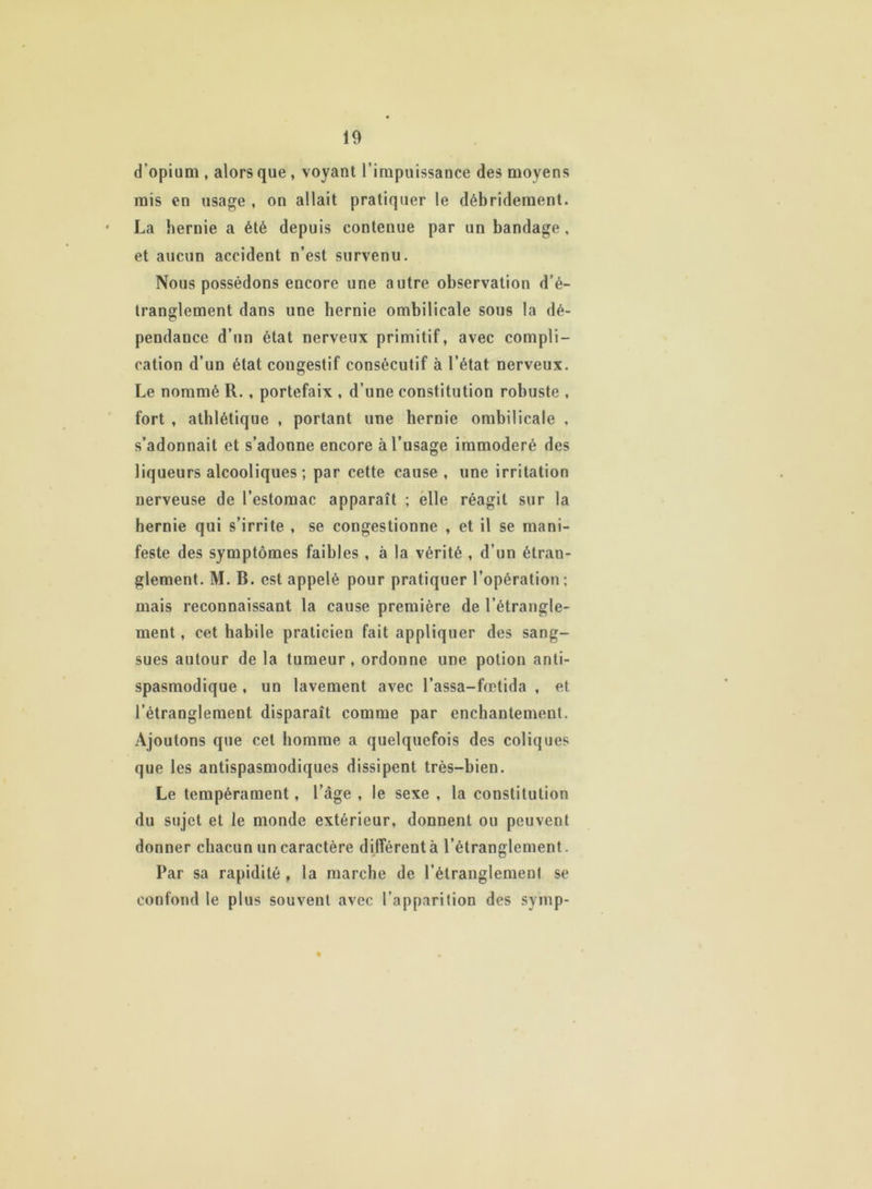 d'opium , alors que , voyant l’impuissance des moyens mis en usage , on allait pratiquer le débridement. La hernie a été depuis contenue par un bandage, et aucun accident n’est survenu. Nous possédons encore une autre observation d’é- tranglement dans une hernie ombilicale sous la dé- pendance d’un état nerveux primitif, avec compli- cation d’un état cougestif consécutif à l’état nerveux. Le nommé R., portefaix , d’une constitution robuste , fort , athlétique , portant une hernie ombilicale , s’adonnait et s’adonne encore à l’usage immodéré des liqueurs alcooliques ; par cette cause , une irritation nerveuse de l’estomac apparaît ; elle réagit sur la hernie qui s’irrite , se congestionne , et il se mani- feste des symptômes faibles , à la vérité , d’un étran- glement. M. B. est appelé pour pratiquer l’opération; mais reconnaissant la cause première de l’étrangle- ment , cet habile praticien fait appliquer des sang- sues autour de la tumeur, ordonne une potion anti- spasmodique , un lavement avec l’assa-fœtida , et l’étranglement disparaît comme par enchantement. Ajoutons que cet homme a quelquefois des coliques que les antispasmodiques dissipent très-bien. Le tempérament, l’âge , le sexe , la constitution du sujet et le monde extérieur, donnent ou peuvent donner chacun un caractère différent à l’étranglement. Par sa rapidité , la marche de l’étranglement se confond le plus souvent avec l’apparition des symp-