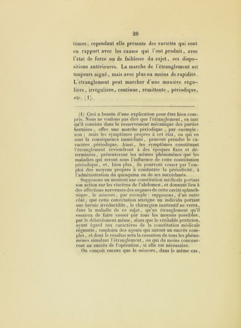 tomes; cependaut elle présente des variétés qui sont eu rapport avec les causes qui l’ont produit, avec l’état de force ou de faiblesse du sujet, ses dispo- sitions antérieures. La marche de l’étranglement est toujours aiguë, mais avec plus ou moins de rapidité. L’étranglement peut marcher d’une manière régu- lière, irrégulière, continue, rémittente , périodique, etc. (1). (1) Ceci a besoin d’une explication pour être bien com- pris. Nous ne voulons pas dire que l’étranglement, en tant qu’il consiste clans le resserrement mécanique des parties herniées , offre une marche périodique , par exemple : non ; mais les symptômes propres à cet état, ou qui en sont la conséquence immédiate, peuvent prendre le ca- ractère périodique. Ainsi, les symptômes constituant l’étranglement reviendront à des époques fixes et dé- terminées , présenteront les mêmes phénomènes que les maladies qui seront sous l’influence de cette constitution périodique, et, bien plus, ils pourront cesser par l’em- ploi des moyens propres à combattre la périodicité, à l’administration du quinquina ou de ses succédanés. Supposons un moment une constitution médicale portant son action sur les viscères de l’abdomen , et donnant lieu à des affections nerveuses des organes de cette cavité splanch- nique, le miserere, par exemple: supposons, d'un autre côté, que cette constitution atteigne un individu portant une hernie irréductible , le chirurgien inattentif ne verra, dans la maladie de ce sujet, qu’un étranglement qu’il essaiera de faire cesser par tous les moyens possibles, par le débridement même, alors que le véritable praticien, ayant égard aux caractères de la constitution médicale régnante, emploira des agents qui auront un succès com- plet , et dont le résultat sera la cessation de tous les phéno- mènes simulant l’étranglement, ou qui du moins concour- ront au succès de l’opération , si elle est nécessaire. On conçoit encore que le miserere, dans le même cas,
