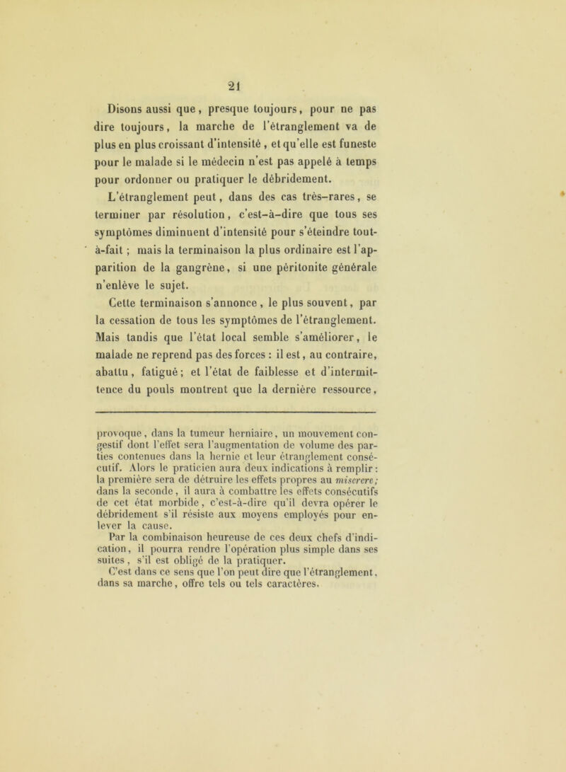 Disons aussi que, presque toujours, pour ne pas dire toujours, la marche de l’étranglement va de plus en plus croissant d’intensité , et qu’elle est funeste pour le malade si le médecin n’est pas appelé à temps pour ordonner ou pratiquer le débridement. L’étranglement peut, dans des cas très-rares, se terminer par résolution , c’est-à-dire que tous ses symptômes diminuent d’intensité pour s’éteindre tout- à-fait ; mais la terminaison la plus ordinaire est l’ap- parition de la gangrène, si une péritonite générale n’enlève le sujet. Cette terminaison s’annonce , le plus souvent, par la cessation de tous les symptômes de l’étranglement. Mais tandis que l’état local semble s’améliorer, le malade ne reprend pas des forces : il est, au contraire, abattu, fatigué; et l’état de faiblesse et d’intermit- tence du pouls montrent que la dernière ressource, provoque, dans la tumeur herniaire, un mouvement con- gestif dont l’effet sera l’augmentation de volume des par- ties contenues dans la hernie et leur étranglement consé- cutif. Alors le praticien aura deux indications à remplir: la première sera de détruire les effets propres au miserere; dans la seconde , il aura à combattre les effets consécutifs de cet état morbide, c’est-à-dire qu’il devra opérer le débridement s’il résiste aux moyens employés pour en- lever la cause. Par la combinaison heureuse de ces deux chefs d'indi- cation , il pourra rendre l’opération plus simple dans ses suites, s’il est obligé de la pratiquer. C’est dans ce sens que l’on peut dire que l’étranglement. dans sa marche, offre tels ou tels caractères.