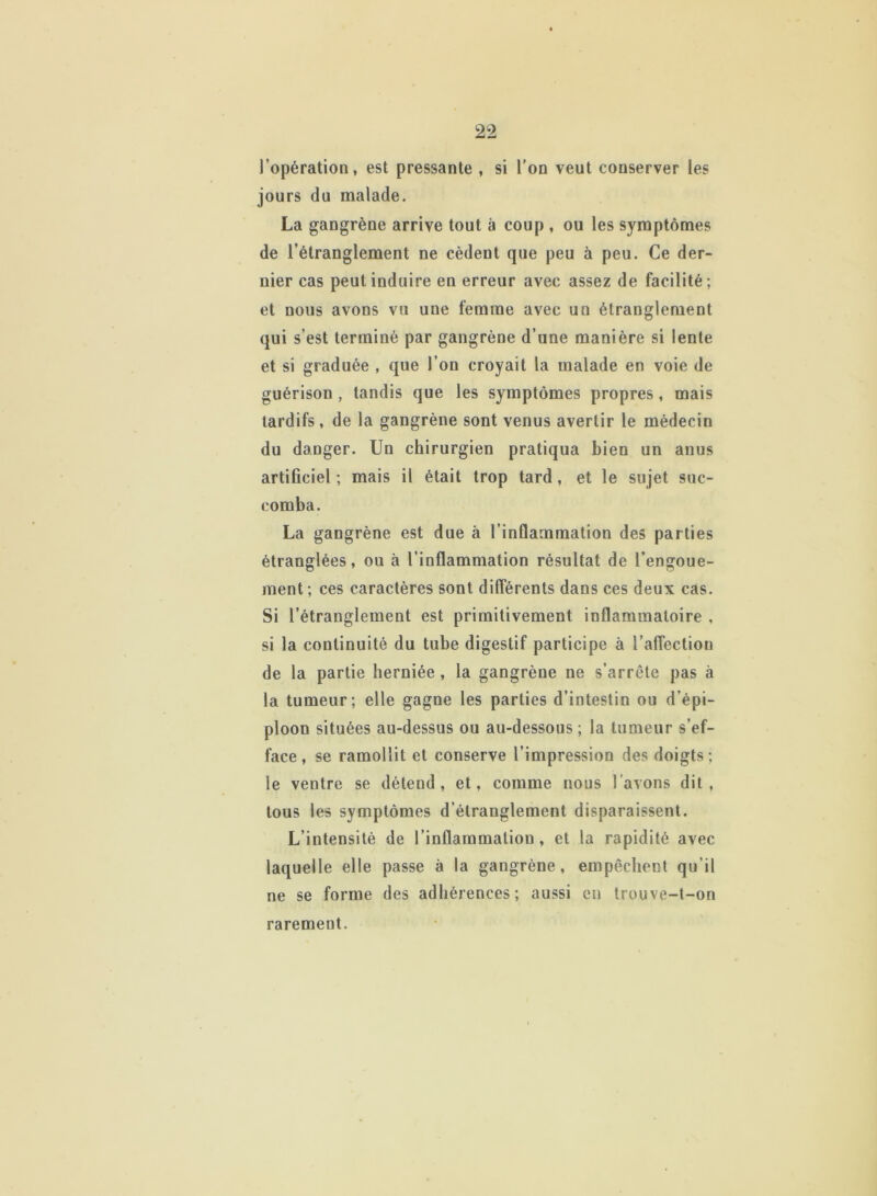 l’opération, est pressante , si l’on veut conserver les jours du malade. La gangrène arrive tout à coup , ou les symptômes de l’étranglement ne cèdeut que peu à peu. Ce der- nier cas peut induire en erreur avec assez de facilité; et nous avons vu une femme avec un étranglement qui s’est terminé par gangrène d’une manière si lente et si graduée , que l’on croyait la malade en voie de guérison, tandis que les symptômes propres, mais tardifs, de la gangrène sont venus avertir le médecin du danger. Un chirurgien pratiqua bien un anus artificiel; mais il était trop tard, et le sujet suc- comba. La gangrène est due à l’inflammation des parties étranglées, ou à l’inflammation résultat de l’engoue- ment; ces caractères sont différents dans ces deux cas. Si l’étranglement est primitivement inflammatoire , si la continuité du tube digestif participe à l'affection de la partie herniée , la gangrène ne s’arrête pas à la tumeur; elle gagne les parties d’intestin ou d’épi- ploon situées au-dessus ou au-dessous ; la tumeur s’ef- face , se ramollit et conserve l’impression des doigts; le ventre se détend, et, comme nous l’avons dit, tous les symptômes d’étranglement disparaissent. L’intensité de l’inflammation, et la rapidité avec laquelle elle passe à la gangrène, empêchent qu'il ne se forme des adhérences; aussi en trouve-t-on rarement.