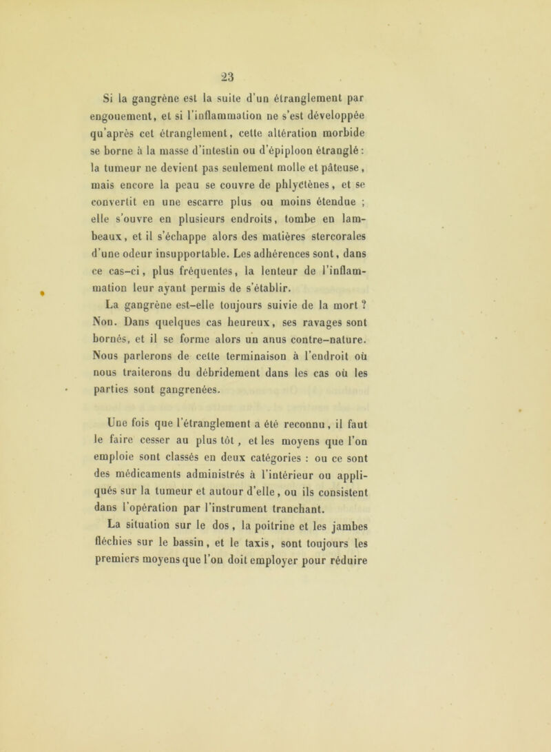 Si la gangrène est la suite d’un étranglement par engouement, et si l’inflammation ne s’est développée qu’après cet étranglement, cette altération morbide se borne à la masse d’intestin ou d’épiploon étranglé: la tumeur ne devient pas seulement molle et pâteuse , mais encore la peau se couvre de phlyétènes, et se convertit en une escarre plus ou moins étendue ; elle s’ouvre en plusieurs endroits, tombe en lam- beaux, et il s’échappe alors des matières stercorales d’une odeur insupportable. Les adhérences sont, dans ce cas-ci, plus fréquentes, la lenteur de l’inflam- mation leur ayant permis de s’établir. La gangrène est-elle toujours suivie de la mort ? Non. Dans quelques cas heureux, ses ravages sont bornés, et il se forme alors un anus contre-nature. Nous parlerons de celte terminaison à l’endroit où nous traiterons du débridement dans les cas où les parties sont gangrenées. Une fois que l’étranglement a été reconnu, il faut le faire cesser au plus tôt , et les moyens que l’on emploie sont classés en deux catégories : ou ce sont des médicaments administrés à l’intérieur ou appli- qués sur la tumeur et autour d’elle , ou ils consistent dans l’opération par l’instrument tranchant. La situation sur le dos , la poitrine et les jambes fléchies sur le bassin, et le taxis, sont toujours les premiers moyens que l’on doit employer pour réduire