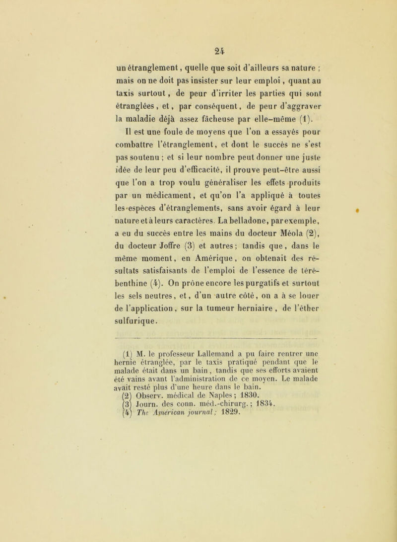 un étranglement, quelle que soit d’ailleurs sa nature ; mais on ne doit pas insister sur leur emploi, quant au taxis surtout, de peur d’irriter les parties qui sont étranglées, et, par conséquent, de peur d’aggraver la maladie déjà assez fâcheuse par elle-même (1). 11 est une foule de moyens que l’on a essayés pour combattre l’étranglement, et dont le succès ne s’est pas soutenu ; et si leur nombre peut donner une juste idée de leur peu d’efficacité, il prouve peut-être aussi que l’on a trop voulu généraliser les effets produits par un médicament, et qu’on l’a appliqué à toutes les-espèces d’étranglements, sans avoir égard à leur natureetàleurs caractères. La belladone, parexemple, a eu du succès entre les mains du docteur Méola (2), du docteur Joffre (3) et autres; tandis que, dans le même moment, en Amérique, on obtenait des ré- sultats satisfaisants de l’emploi de l’essence de téré- benthine (4). On prône encore les purgatifs et surtout les sels neutres, et, d’un autre côté, on a à se louer de l’application, sur la tumeur herniaire , de l’éther sulfurique. (lj M. le professeur Lallemand a pu faire rentrer une hernie étranglée, par le taxis pratiqué pendant que le malade était dans un bain, tandis que ses efforts avaient été vains avant l’administration de ce moyen. Le malade avait resté plus d’une heure dans le bain. (21 Observ. médical de Naples ; 1830. (3) Journ. des conn. méd.-chirurg. ; 1834. (4) The American journal ; 1829.