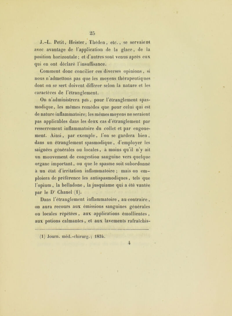 J.-L. Petit, Heister, Théden, etc., se servaient avec avantage de l’application de la glace, de la position horizontale; et d’autres sont venus après eux qui en ont déclaré l’insuffisance. Comment donc concilier ces diverses opinions, si nous n’admettons pas que les moyens thérapeutiques dont on se sert doivent différer selon la nature et les caractères de l’étranglement. On n’administrera pas, pour l’étranglement spas- modique, les mêmes remèdes que pour celui qui est de nature inflammatoire; les mêmes moyens ne seraient pas applicables dans les deux cas d’étranglement par- resserrement inflammatoire du collet et par engoue- ment. Ainsi, par exemple , l’on se gardera bien , dans un étranglement spasmodique , d’employer les saignées générales ou locales, à moins qu’il n’y ait un mouvement de congestion sanguine vers quelque organe important, ou que le spasme soit subordonné à un état d’irritation inflammatoire ; mais on em- ploiera de préférence les antispasmodiques, tels que l’opium , la belladone , la jusquiame qui a été vantée par le Dr Chanel (1). Dans l’étranglement iuflammatoire , au contraire , on aura recours aux émissions sanguines générales ou locales répétées , aux applications émollientes, aux potions calmantes, et aux lavements rafraîchis- (1) Journ. méd.-chirurg. ; 1834. 4 i