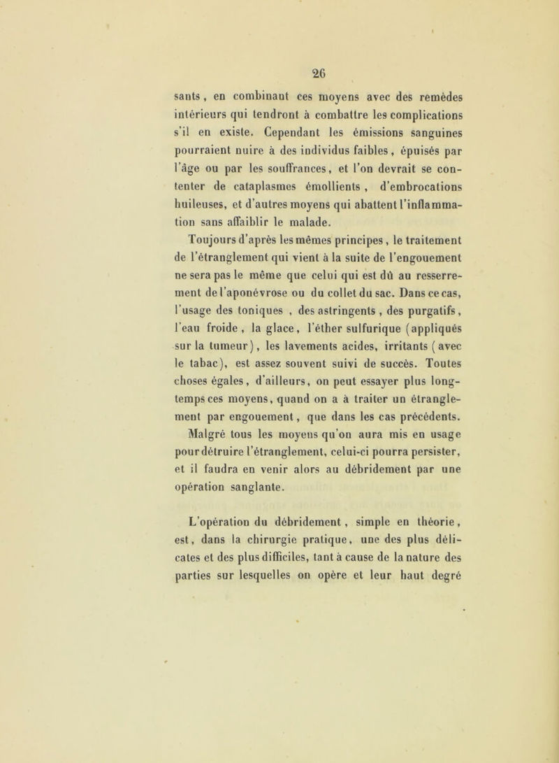 26 sants, en combinant ces moyens avec des remèdes intérieurs qui tendront à combattre les complications s’il en existe. Cependant les émissions sanguines pourraient nuire à des individus faibles, épuisés par l’âge ou par les souffrances, et l’on devrait se con- tenter de cataplasmes émollients , d’embrocations huileuses, et d’autres moyens qui abattent l’inflamma- tion sans affaiblir le malade. Toujours d’après les mêmes principes , le traitement de l’étranglement qui vient à la suite de l’engouement ne sera pas le même que celui qui est dû au resserre- ment de l’aponévrose ou du collet du sac. Dans ce cas, l’usage des toniques , des astringents , des purgatifs, l’eau froide, la glace, l’éther sulfurique (appliqués sur la tumeur), les lavements acides, irritants (avec le tabac), est assez souvent suivi de succès. Toutes choses égales, d’ailleurs, on peut essayer plus long- temps ces moyens, quand on a à traiter un étrangle- ment par engouement, que dans les cas précédents. Malgré tous les moyens qu’on aura mis en usage pour détruire l’étranglement, celui-ci pourra persister, et il faudra en venir alors au débridement par une opération sanglante. L’opération du débridement, simple en théorie, est, dans la chirurgie pratique, une des plus déli- cates et des plus difficiles, tant à cause de la nature des parties sur lesquelles on opère et leur haut degré