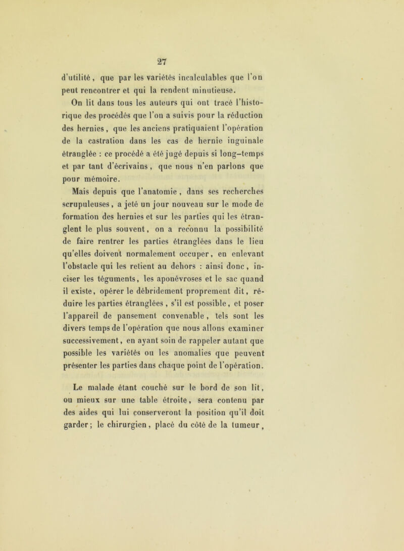 d’utilité , que par les variétés incalculables que l’on peut rencontrer et qui la rendent minutieuse. On lit dans tous les auteurs qui ont tracé l’histo- rique des procédés que l’on a suivis pour la réduction des hernies, que les anciens pratiquaient l’opération de la castration dans les cas de hernie inguinale étranglée : ce procédé a été jugé depuis si long-temps et par tant d’écrivains , que nous n’en parlons que pour mémoire. Mais depuis que l’anatomie , dans ses recherches scrupuleuses , a jeté un jour nouveau sur le mode de formation des hernies et sur les parties qui les étran- glent le plus souvent, on a reconnu la possibilité de faire rentrer les parties étranglées dans le lieu qu’elles doivent normalement occuper, en enlevant l’obstacle qui les retient au dehors : ainsi donc, in- ciser les téguments, les aponévroses et le sac quand il existe, opérer le débridement proprement dit, ré- duire les parties étranglées, s’il est possible, et poser l’appareil de pansement convenable , tels sont les divers temps de l’opération que nous allons examiner successivement, en ayant soin de rappeler autant que possible les variétés ou les anomalies que peuvent présenter les parties dans chaque point de l’opération. Le malade étant couché sur le bord de son lit, ou mieux sur une table étroite, sera contenu par des aides qui lui conserveront la position qu’il doit garder; le chirurgien, placé du côté de la tumeur.