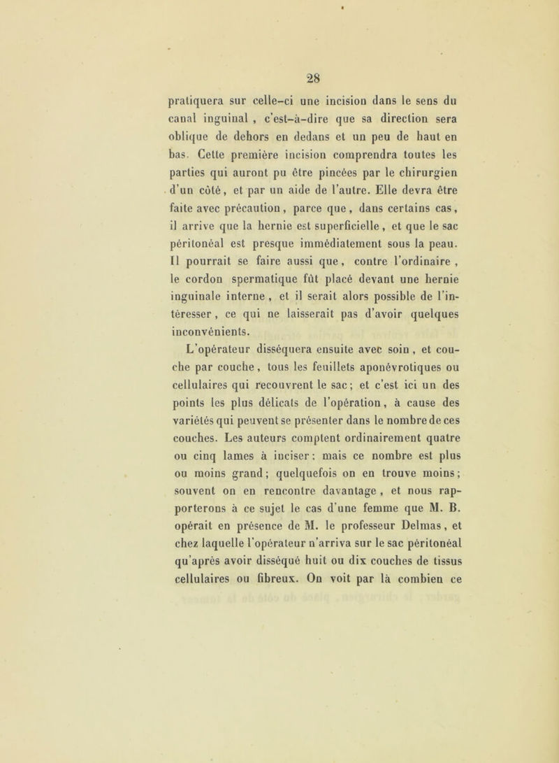 pratiquera sur celle-ci une incision clans le sens du canal inguinal , c’est-à-dire que sa direction sera oblique de dehors en dedans et un peu de haut en bas. Cette première incision comprendra toutes les parties qui auront pu être pincées par le chirurgien d’un côté, et par un aide de l’autre. Elle devra être faite avec précaution, parce que, dans certains cas, il arrive que la hernie est superficielle, et que le sac péritonéal est presque immédiatement sous la peau. Il pourrait se faire aussi que, contre l’ordinaire, le cordon spermatique fût placé devant une hernie inguinale interne , et il serait alors possible de l’in- téresser , ce qui ne laisserait pas d’avoir quelques inconvénients. L’opérateur disséquera ensuite avec soin , et cou- che par couche, tous les feuillets aponévrotiques ou cellulaires qui recouvrent le sac; et c’est ici un des points les plus délicats de l’opération, à cause des variétés qui peuvent se présenter dans le nombre de ces couches. Les auteurs comptent ordinairement quatre ou cinq lames à iuciser; mais ce nombre est plus ou moins grand; quelquefois on en trouve moins; souvent on en rencontre davantage , et nous rap- porterons à ce sujet le cas d’une femme que M. B. opérait en présence de M. le professeur Delmas, et chez laquelle l’opérateur n’arriva sur le sac péritonéal qu’après avoir disséqué huit ou dix couches de tissus cellulaires ou fibreux. On voit par là comhieu ce