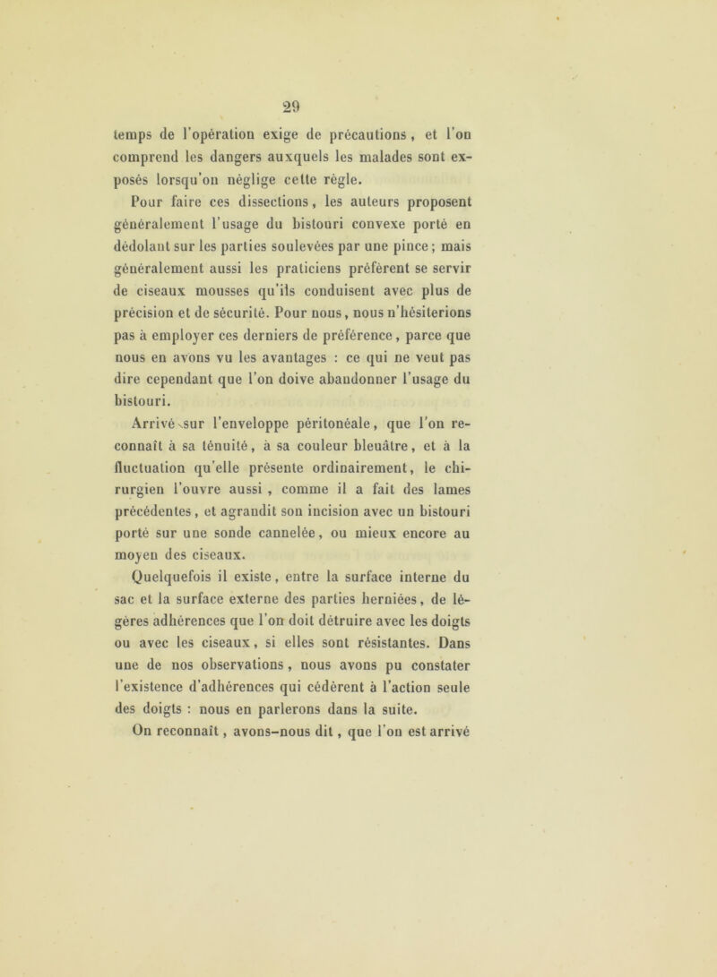 temps de l’opération exige de précautions , et l’on comprend les dangers auxquels les malades sont ex- posés lorsqu’on néglige cette règle. Pour faire ces dissections, les auteurs proposent généralement l’usage du bistouri convexe porté en dédolaul sur les parties soulevées par une pince ; mais généralement aussi les praticiens préfèrent se servir de ciseaux mousses qu’ils conduisent avec plus de précision et de sécurité. Pour nous, nous n’hésiterions pas à employer ces derniers de préférence, parce que nous en avons vu les avantages : ce qui ne veut pas dire cependant que l’on doive abandonner l’usage du bistouri. Arrivéxsur l’enveloppe péritonéale, que l’on re- connaît à sa ténuité, à sa couleur bleuâtre, et à la fluctuation quelle présente ordinairement, le chi- rurgien l’ouvre aussi , comme il a fait des lames précédentes, et agrandit son incision avec un bistouri porté sur une sonde cannelée, ou mieux encore au moyen des ciseaux. Quelquefois il existe, entre la surface interne du sac et la surface externe des parties herniées, de lé- gères adhérences que l’on doit détruire avec les doigts ou avec les ciseaux, si elles sont résistantes. Dans une de nos observations , nous avons pu constater l’existence d’adhérences qui cédèrent à l’action seule des doigts : nous en parlerons dans la suite. On reconnaît, avons-nous dit, que l'on est arrivé