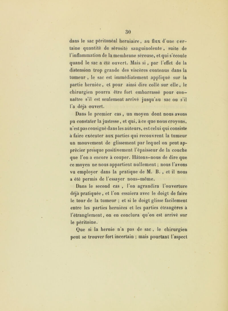 dans le sac péritonéal herniaire, au flux d’une cer- taine quantité de sérosité sanguinolente , suite de l’inflammation de la membrane séreuse, et qui s’écoule quand le sac a été ouvert. Mais si , par l’effet de la distension trop grande des viscères contenus dans la tumeur , le sac est immédiatement appliqué sur la partie herniée, et pour ainsi dire collé sur elle, le chirurgien pourra être fort embarrassé pour con- naître s’il est seulement arrivé jusqu’au sac ou s’il l’a déjà ouvert. Dans le premier cas , un moyen dont nous avons pu constater la justesse, et qui, à ce que nous croyons, n’est pas consigné dans les auteurs, est celui qui consiste à faire exécuter aux parties qui recouvrent la tumeur un mouvement de glissement par lequel on peut ap- précier presque positivement l’épaisseur de la couche que l’on a encore à couper. Hâtons-nous de dire que ce moyen ne nous appartient nullement ; nous l’avons vu employer dans la pratique de M. B. , et il nous a été permis de l’essayer nous-même. Dans le second cas , l’on agrandira l’ouverture déjà pratiquée , et l’on essaiera avec le doigt de faire le tour de la tumeur ; et si le doigt glisse facilement entre les parties herniées et les parties étrangères à l’étranglement, on en conclura qu’on est arrivé sur le péritoine. Que si la hernie n’a pas de sac , le chirurgien peut se trouver fort incertain ; mais pourtant l’aspect