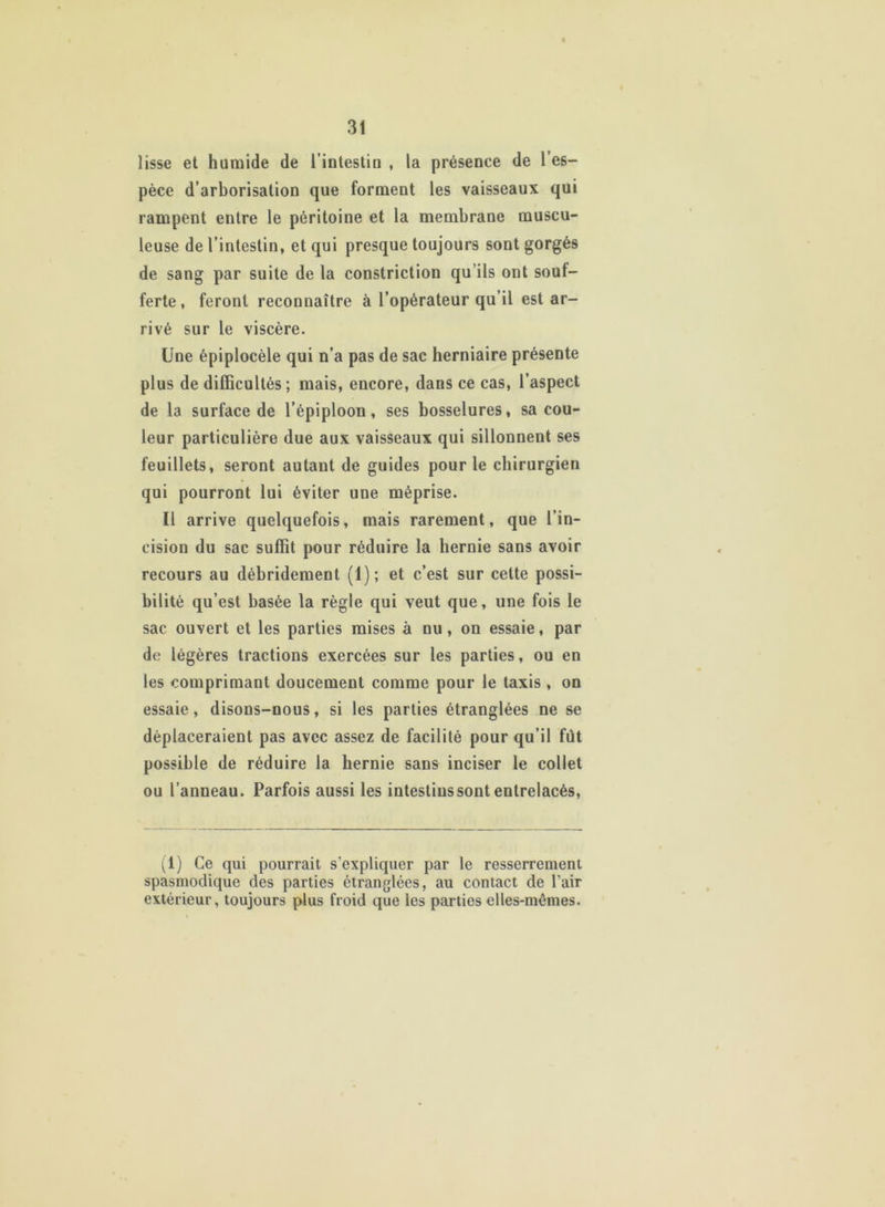 lisse et humide de l'intestin , la présence de l’es- pèce d’arborisation que forment les vaisseaux qui rampent entre le péritoine et la membrane muscu- leuse de l’intestin, et qui presque toujours sont gorgés de sang par suite de la constriction qu’ils ont souf- ferte, feront reconnaître à l’opérateur qu’il est ar- rivé sur le viscère. Une épiplocèle qui n’a pas de sac herniaire présente plus de difficultés; mais, encore, dans ce cas, l’aspect de la surface de l’épiploon, ses bosselures, sa cou- leur particulière due aux vaisseaux qui sillonnent ses feuillets, seront autant de guides pour le chirurgien qui pourront lui éviter une méprise. Il arrive quelquefois, mais rarement, que l’in- cision du sac suffit pour réduire la hernie sans avoir recours au débridement (i); et c’est sur cette possi- bilité qu’est basée la règle qui veut que, une fois le sac ouvert et les parties mises à nu , on essaie, par de légères tractions exercées sur les parties, ou en les comprimant doucement comme pour le taxis , on essaie, disons-nous, si les parties étranglées ne se déplaceraient pas avec assez de facilité pour qu’il fut possible de réduire la hernie sans inciser le collet ou l’anneau. Parfois aussi les intestins sont entrelacés, (1) Ce qui pourrait s’expliquer par le resserrement spasmodique des parties étranglées, au contact de l’air extérieur, toujours plus froid que les parties elles-mêmes.