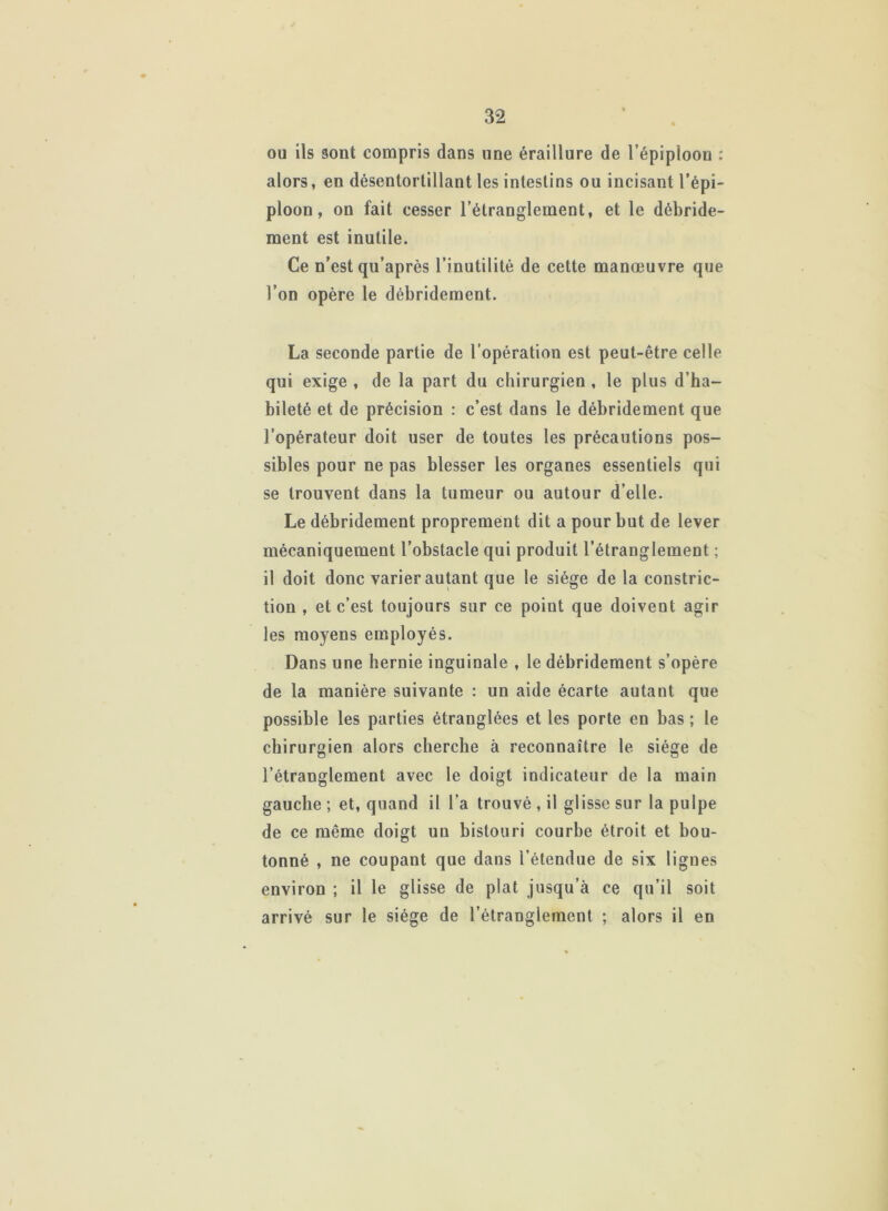 ou ils sont compris dans une éraillure de l’épiploon : alors, en désentortillant les intestins ou incisant l’épi- ploon , on fait cesser l’étranglement, et le débride- ment est inutile. Ce n’est qu’après l’inutilité de cette manœuvre que l’on opère le débridement. La seconde partie de l’opération est peut-être celle qui exige , de la part du chirurgien , le plus d’ha- bileté et de précision : c’est dans le débridement que l’opérateur doit user de toutes les précautions pos- sibles pour ne pas blesser les organes essentiels qui se trouvent dans la tumeur ou autour d’elle. Le débridement proprement dit a pour but de lever mécaniquement l’obstacle qui produit l’étranglement ; il doit donc varier autant que le siège de la constric- tion , et c’est toujours sur ce point que doivent agir les moyens employés. Dans une hernie inguinale , le débridement s’opère de la manière suivante : un aide écarte autant que possible les parties étranglées et les porte en bas ; le chirurgien alors cherche à reconnaître le siège de l’étranglement avec le doigt indicateur de la main gauche ; et, quand il l’a trouvé , il glisse sur la pulpe de ce même doigt un bistouri courbe étroit et bou- tonné , ne coupant que dans l’étendue de six lignes environ ; il le glisse de plat jusqu’à ce qu’il soit arrivé sur le siège de l’étranglement ; alors il en