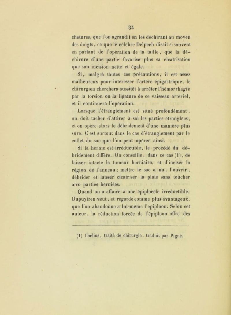 chetures, que l’on agrandit en les déchirant au moyen des doigts , ce que le célèbre Delpech disait si souvent en parlant de l’opération de la taille, que la dé- chirure d’une partie favorise plus sa cicatrisation que son incision nette et égale. Si, malgré toutes ces précautions, il est assez malheureux pour intéresser l’artère épigastrique, le chirurgien cherchera aussitôt à arrêter l’hémorrhagie par la torsion ou la ligature de ce vaisseau artériel, et il continuera l’opération. Lorsque l’étranglement est situé profondément , on doit tâcher d’attirer à soi les parties étranglées, et on opère alors le débridement d’une manière plus sûre. C’est surtout dans le cas d’étranglement par le collet du sac que l’on peut opérer ainsi. Si la hernie est irréductible, le procédé du dé- bridement diffère. On conseille, dans ce cas (1), de laisser intacte la tumeur herniaire, et d’inciser la région de l’anneau; mettre le sac à nu, l’ouvrir, débrider et laisser cicatriser la plaie sans toucher aux parties herniées. Quand on a affaire à une épiplocèle irréductible, Dupuytren veut, et regarde comme plus avantageux, que l’on abandonne à lui-même l’épiploon. Selon cet auteur, la réduction forcée de l’épiploon offre des (1) Chélius, traité de chirurgie, traduit par Pigné.