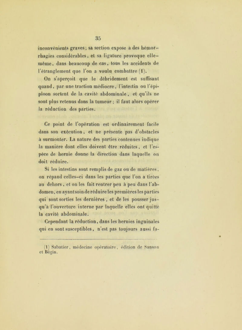 inconvénients graves; sa section expose à des hémor- rhagies considérables, et sa ligature provoque elle- même, dans beaucoup de cas, tous les accidents de l’étranglement que l’on a voulu combattre (1). On s’aperçoit que le débridement est suffisant quand, par une traction médiocre, l’intestin ou l’épi- ploon sortent de la cavité abdominale , et qu’ils ne sont plus retenus dans la tumeur; if faut alors opérer la réduction des parties. Ce point de l’opération est ordinairement facile dans son exécution , et ne présente pas d’obstacles à surmonter. La nature des parties contenues indique la manière dont elles doivent être réduites, et l’es- pèce de hernie donne la direction dans laquelle on doit réduire. Si les intestins sont remplis de gaz ou de matières, on répand celles-ci dans les parties que l’on a tirées au dehors , et on les fait rentrer peu à peu dans l’ab- domen, en ayantsoin de réduire les premières les parties qui sont sorties les dernières , et de les pousser jus- qu’à l’ouverture interne par laquelle elles ont quitté la cavité abdominale. Cependant la réduction, dans les hernies inguinales qui en sont susceptibles, n’est pas toujours aussi fa- (1) Sabatier, médecine opératoire, édition de Sanson et Bégin.