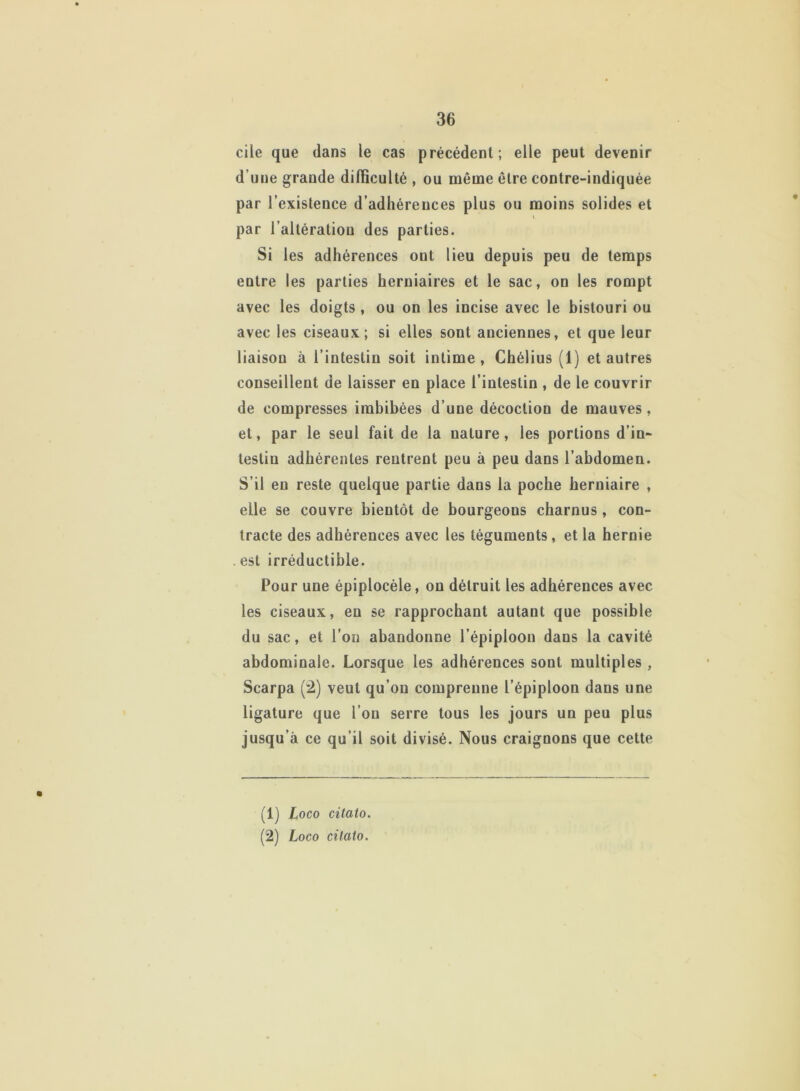 cile que dans le cas précédent; elle peut devenir d’une grande difficulté , ou même être contre-indiquée par l’existence d’adhérences plus ou moins solides et \ par l’altération des parties. Si les adhérences ont lieu depuis peu de temps entre les parties herniaires et le sac, on les rompt avec les doigts , ou on les incise avec le bistouri ou avec les ciseaux; si elles sont anciennes, et que leur liaison à l’intestin soit intime , Chélius (1) et autres conseillent de laisser en place l’intestin , de le couvrir de compresses imbibées d’une décoction de mauves, et, par le seul fait de la nature, les portions d’in- testin adhérentes rentrent peu à peu dans l’abdomen. S’il en reste quelque partie dans la poche herniaire , elle se couvre bientôt de bourgeons charnus, con- tracte des adhérences avec les téguments, et la hernie . est irréductible. Pour une épiplocèle, on détruit les adhérences avec les ciseaux, en se rapprochant autant que possible du sac, et l’on abandonne l’épiploon dans la cavité abdominale. Lorsque les adhérences sont multiples, Scarpa (2) veut qu’on comprenne l’épiploon dans une ligature que l’on serre tous les jours un peu plus jusqu’à ce qu’il soit divisé. Nous craignons que cette (1) Loco citato. (2) Loco cilato.