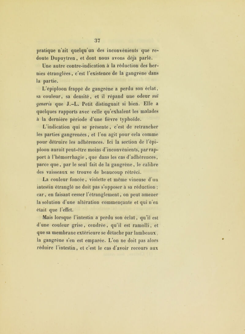 pratique n’ait quelqu’un des inconvénients que re* doute Dupuytren, et dont nous avons déjà parlé. Une autre contre-indication à la réduction des her- nies étranglées, c’est l’existence de la gangrène dans la partie. L’épiploon frappé de gangrène a perdu son éclat, sa couleur, sa densité, et il répand une odeur suî generis que J.-L. Petit distinguait si bien. Elle a quelques rapports avec celle qu’exhalent les malades à la dernière période d’une fièvre typhoïde. L’indication qui se présente, c’est de retrancher les parties gangrenées, et l’on agit pour cela comme pour détruire les adhérences. Ici la section de l’épi- ploon aurait peut-être moins d’inconvénients, par rap- port à l'hémorrhagie , que dans les cas d’adhérences, parce que, par le seul fait de la gangrène, le calibre des vaisseaux se trouve de beaucoup rétréci. La couleur foncée, violette et même vineuse d uu inteslin étranglé ne doit pas s’opposer à sa réduction ; car, en faisant cesser l’étranglement, on peut amener la solution d’une altération commençante et qui n’en était que l’efTet. Mais lorsque l’intestin a perdu son éclat, qu’il est d’une couleur grise, cendrée, qu’il est ramolli, et que sa membrane extérieure se détache par lambeaux, la gangrène s’en est emparée. L’on ne doit pas alors réduire l’intestin, et c’est le cas d’avoir recours aux