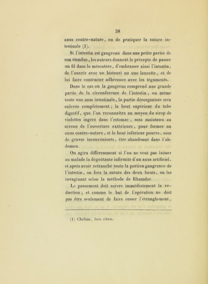 anus contre-nature, ou de pratiquer la suture in- testinale (1). Si l’intestin est gangrené dans une petite partie de son étendue, les auteurs donnent le précepte de passer un fil dans le mésentère, d’embrasser ainsi l’intestin, de l’ouvrir avec un bistouri ou une lancette, et de lui faire contracter adhérence avec les téguments. Dans le cas où la gangrène comprend une grande partie de la circonférence de l’intestin , ou même toute une anse intestinale, la partie désorganisée sera enlevée complètement ; le bout supérieur du tube digestif, que l’on reconnaîtra au moyen du sirop de violettes ingéré dans l’estomac , sera maintenu au niveau de l’ouverture extérieure , pour former un anus contre-nature , et le bout inférieur pourra , sans de graves inconvénients, être abandonné dans l’ab- domen. On agira différemment si l’on ne veut pas laisser au malade la dégoûtante infirmité d’un anus artificiel, et après avoir retranché toute la portion gangrenée de l’intestin, on fera la suture des deux bouts, eu les invaginant selon la méthode de Rhamdor. Le pansement doit suivre immédiatement la ré- duction ; et comme le but de l’opération ne doit pas être seulement de faire cesser l’étranglement , (1) Chélius, loco citato.
