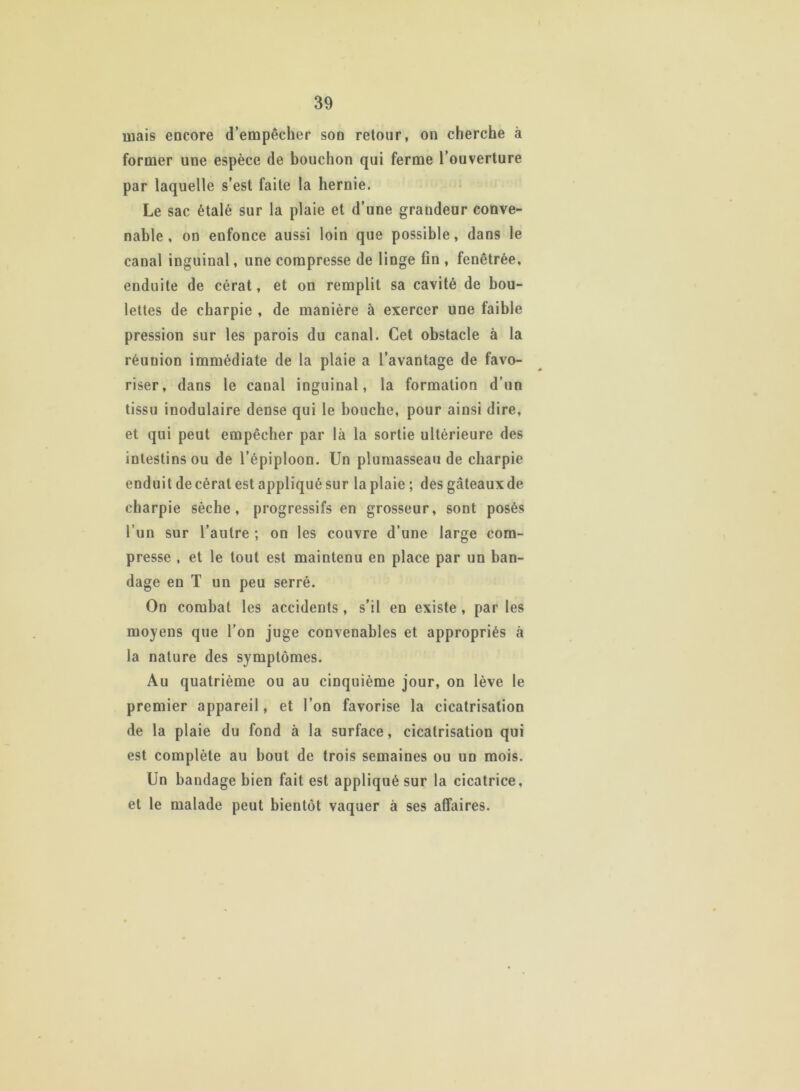 mais encore d’empêcher son retour, on cherche à former une espèce de bouchon qui ferme l’ouverture par laquelle s’est faite la hernie. Le sac étalé sur la plaie et d’une grandeur conve- nable, on enfonce aussi loin que possible, dans le canal inguinal, une compresse de linge fin , fenêtrée, enduite de cérat, et on remplit sa cavité de bou- lettes de charpie , de manière à exercer une faible pression sur les parois du canal. Cet obstacle à la réunion immédiate de la plaie a l’avantage de favo- riser, dans le canal inguinal, la formation d’un tissu inodulaire dense qui le bouche, pour ainsi dire, et qui peut empêcher par là la sortie ultérieure des intestins ou de l’épiploon. Un plumasseau de charpie enduit de cérat est appliqué sur la plaie ; des gâteaux de charpie sèche, progressifs en grosseur, sont posés l’un sur l’autre ; on les couvre d’une large com- presse , et le tout est maintenu en place par un ban- dage en T un peu serré. On combat les accidents, s’il en existe , par les moyens que l’on juge convenables et appropriés à la nature des symptômes. Au quatrième ou au cinquième jour, on lève le premier appareil, et l’on favorise la cicatrisation de la plaie du fond à la surface, cicatrisation qui est complète au bout de trois semaines ou un mois. Un bandage bien fait est appliqué sur la cicatrice, et le malade peut bientôt vaquer à ses affaires.