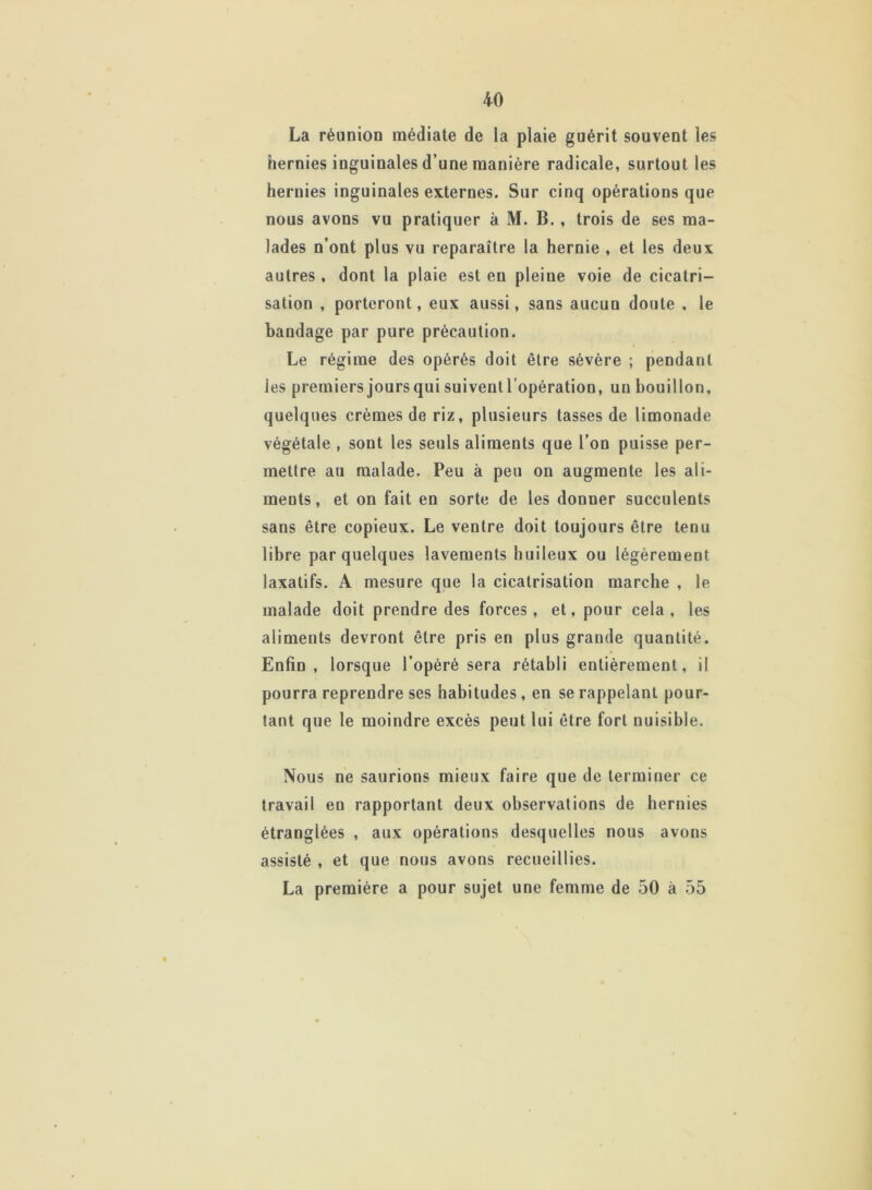 La réunion médiate de la plaie guérit souvent les hernies inguinales d’une manière radicale, surtout les hernies inguinales externes. Sur cinq opérations que nous avons vu pratiquer à M. B., trois de ses ma- lades n’ont plus vu reparaître la hernie , et les deux autres , dont la plaie est en pleine voie de cicatri- sation , porteront, eux aussi, sans aucun doute . le bandage par pure précaution. Le régime des opérés doit être sévère ; pendant les premiers jours qui suiventl’opération, un bouillon, quelques crèmes de riz, plusieurs tasses de limonade végétale , sont les seuls aliments que l’on puisse per- mettre au malade. Peu à peu on augmente les ali- ments, et on fait en sorte de les donner succulents sans être copieux. Le ventre doit toujours être tenu libre par quelques lavements huileux ou légèrement laxatifs. A mesure que la cicatrisation marche , le malade doit prendre des forces , et, pour cela , les aliments devront être pris en plus grande quantité. Enfin, lorsque l’opéré sera rétabli entièrement, il pourra reprendre ses habitudes, en se rappelant pour- tant que le moindre excès peut lui être fort nuisible. Nous ne saurions mieux faire que de terminer ce travail eu rapportant deux observations de hernies étranglées , aux opérations desquelles nous avons assisté , et que nous avons recueillies. La première a pour sujet une femme de 50 à 55