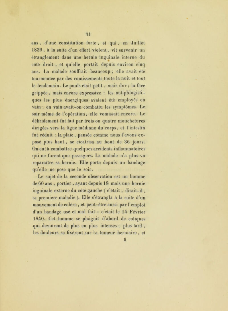 ans , d’uue constitution forte , et qui , en Juillet 1839, à la suite d’un effort violent, vit survenir un étranglement dans une hernie inguinale interne du côté droit , et qu’elle portait depuis environ cinq ans. La malade souffrait beaucoup ; elle avait été tourmentée par des vomissements toute la nuit et tout le lendemain. Le pouls était petit , mais dur ; la face grippée , mais encore expressive : les antiphlogisti- ques les plus énergiques avaient été employés en vain ; en vain avait-on combattu les symptômes. Le soir même de l’opération, elle vomissait encore. Le débridement fut fait par trois ou quatre mouchetures dirigées vers la ligne médiane du corps, et l’intestin fut réduit : la plaie, pansée comme nous l’avons ex- posé plus haut , se cicatrisa au bout de 36 jours. On eut à combattre quelques accidents inflammatoires qui ne furent que passagers. La malade n’a plus vu reparaître sa hernie. Elle porte depuis un bandage qu’elle ne pose que le soir. Le sujet de la seconde observation est un homme de 60 ans , portier , ayant depuis 18 mois une hernie inguinale externe du côté gauche ( c’était , disait-il, sa première maladie). Elle s’étrangla à la suite d’un mouvement de colère , et peut-être aussi par l’emploi d’un bandage usé et mal fait : c’était le 14 Février 1840. Cet homme se plaignit d’abord de coliques qui devinrent de plus en plus intenses ; plus tard , les douleurs se fixèrent sur la tumeur herniaire , et 6