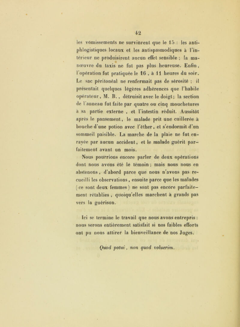 les vomissements ne survinrent que le 15 : les anti- phlogistiques locaux et les antispasmodiques à l'in- térieur ne produisirent aucun effet sensible ; la ma- nœuvre du taxis ne fut pas plus heureuse. Enfin, l’opération fut pratiquée le 16 , à 11 heures du soir. Le sac péritonéal ne renfermait pas de sérosité ; il présentait quelques légères adhérences que l’habile opérateur, M. B., détruisit avec le doigt ; la section de l’anneau fut faite par quatre ou cinq mouchetures à sa partie externe , et l’intestin réduit. Aussitôt après le pansement, le malade prit une cuillerée à bouche d’une potion avec l’éther, et s’endormit d’un sommeil paisible. La marche de la plaie ne fut en- rayée par aucun accident, et le malade guérit par- faitement avant un mois. Nous pourrions encore parler de deux opérations dont nous avons été le témoin ; mais nous nous en abstenons, d’abord parce que nous n’avons pas re- cueilli les observations , ensuite parce que les malades (ce sont deux femmes) ne sont pas encore parfaite- ment rétablies , quoiqu’elles marchent à grands pas vers la guérison. Ici se termine le travail que nous avons entrepris : nous serons entièrement satisfait si nos faibles efforts ont pu nous attirer la bienveillance de nos Juges. Quod potui, non quod voluerim.