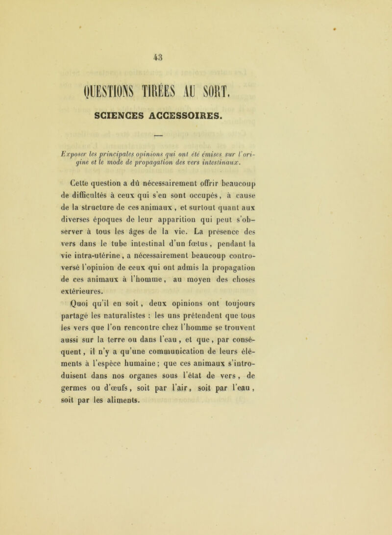 SCIENCES ACCESSOIRES. Exposer les principales opinions qui ont été émises sur l’ori- gine et le mode de propagation des vers intestinaux. Cette question a dû nécessairement offrir beaucoup de difficultés à ceux qui s’en sont occupés, à cause de la structure de ces animaux , et surtout quant aux diverses époques de leur apparition qui peut s’ob- server à tous les âges de la vie. La présence des vers dans le tube intestinal d’un fœtus , pendant la vie intra-utérine, a nécessairement beaucoup contro- versé l’opinion de ceux qui ont admis la propagation de ces animaux à l’homme, au moyen des choses extérieures. Quoi qu’il en soit, deux opinions ont toujours partagé les naturalistes : les uns prétendent que tous les vers que l’on rencontre chez l’homme se trouvent aussi sur la terre ou dans l’eau, et que, par consé- quent , il n’y a qu’une communication de leurs élé- ments à l’espèce humaine; que ces animaux s’intro- duisent dans nos organes sous l’état de vers, de germes ou d’œufs, soit par l’air, soit par l’eau, soit par les aliments.
