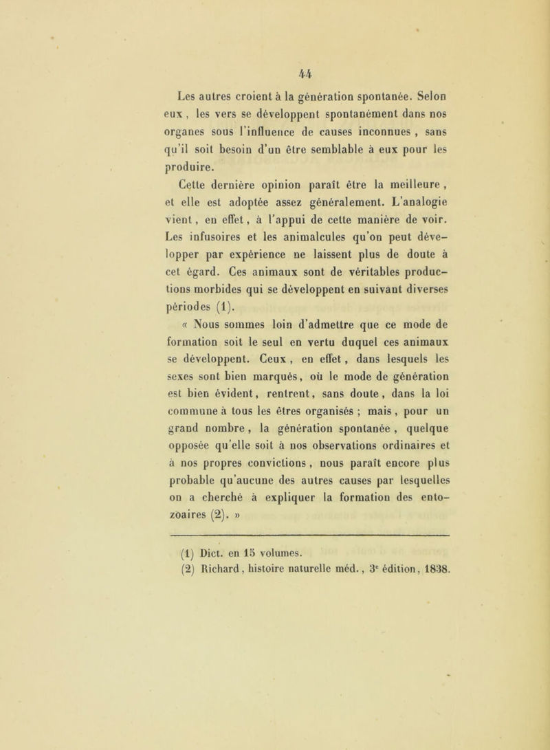 Les autres croient à la génération spontanée. Selon eux , les vers se développent spontanément dans nos organes sous l’influence de causes inconnues , sans qu’il soit besoin d’un être semblable à eux pour les produire. Cette dernière opinion paraît être la meilleure , et elle est adoptée assez généralement. L’analogie vient, en effet, à l’appui de cette manière de voir. Les infusoires et les animalcules qu’on peut déve- lopper par expérience ne laissent plus de doute à cet égard. Ces animaux sont de véritables produc- tions morbides qui se développent en suivant diverses périodes (1). « Nous sommes loin d’admettre que ce mode de formation soit le seul en vertu duquel ces animaux se développent. Ceux , en effet, dans lesquels les sexes sont bien marqués, où le mode de génération est bien évident, rentrent, sans doute, dans la loi commune à tous les êtres organisés ; mais , pour un grand nombre , la génération spontanée , quelque opposée qu elle soit à nos observations ordinaires et à nos propres convictions, nous paraît encore plus probable qu’aucune des autres causes par lesquelles on a cherché à expliquer la formation des ento- zoaires (2). » (1) Dict. en 15 volumes. (2) Richard, histoire naturelle méd., 3e édition, 1838.