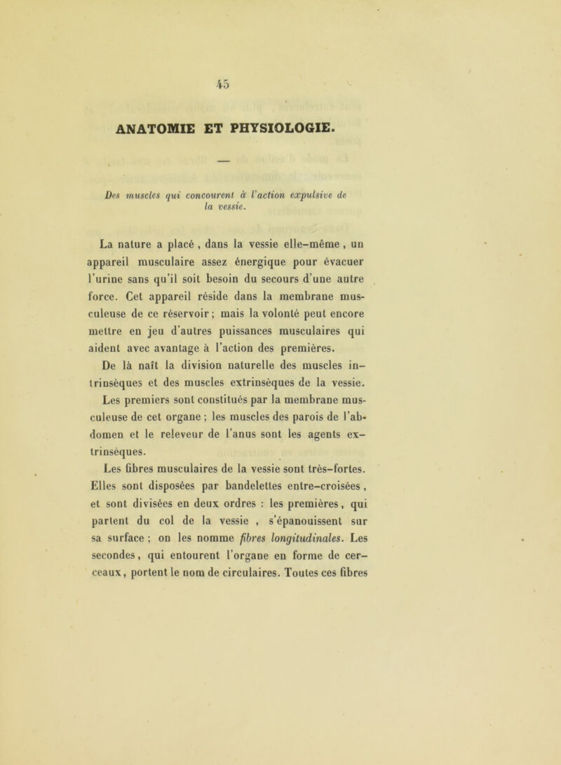 ANATOMIE ET PHYSIOLOGIE. Des muscles qui concourent à l'action expulsive de la vessie. La nature a placé , dans la vessie elle-même, un appareil musculaire assez énergique pour évacuer l’urine sans qu’il soit besoin du secours d’une autre force. Cet appareil réside dans la membrane mus- culeuse de ce réservoir; mais la volonté peut encore mettre en jeu d’autres puissances musculaires qui aident avec avantage à l’action des premières. De là naît la division naturelle des muscles in- trinsèques et des muscles extrinsèques de la vessie. Les premiers sont constitués par la membrane mus- culeuse de cet organe ; les muscles des parois de l’ab- domen et le releveur de l’anus sont les agents ex- trinsèques. Les fibres musculaires de la vessie sont très-fortes. Elles sont disposées par bandelettes entre-croisées , et sont divisées en deux ordres : les premières, qui partent du col de la vessie , s’épanouissent sur sa surface ; on les nomme fibres longitudinales. Les secondes, qui entourent l’organe en forme de cer- ceaux, portent le nom de circulaires. Toutes ces fibres