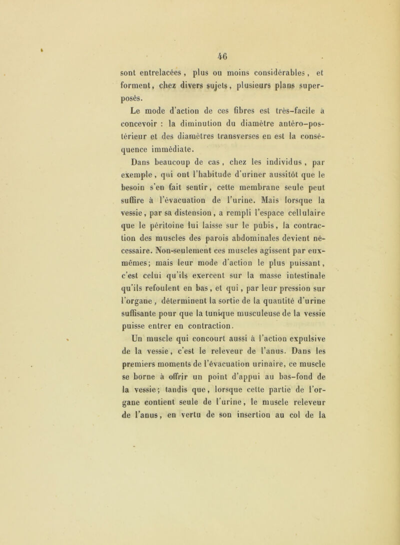 « sont entrelacées , plus ou moins considérables, et forment, chez divers sujets, plusieurs plans super- posés. Le mode d’action de ces fibres est très-facile à concevoir : la diminution du diamètre antéro-pos- térieur et des diamètres transverses en est la consé- quence immédiate. Dans beaucoup de cas , chez les individus , par exemple , qui ont l’habitude d’uriner aussitôt que le besoin s’en fait sentir, cette membrane seule peut suffire à l’évacuation de l’urine. Mais lorsque la vessie, par sa distension, a rempli l’espace cellulaire que le péritoine lui laisse sur le pubis, la contrac- tion des muscles des parois abdominales devient né- cessaire. Non-seulement ces muscles agissent par eux- mêmes; mais leur mode d’action le plus puissant, c’est celui qu’ils exercent sur la masse intestinale qu’ils refoulent en bas, et qui, par leur pression sur l’organe , déterminent la sortie de la quantité d’urine suffisante pour que la tunique musculeuse de la vessie puisse entrer en contraction. Un muscle qui concourt aussi à l’action expulsive de la vessie, c’est le releveur de l’anus. Dans les premiers moments de l’évacuation urinaire, ce muscle se borne à olfrir un point d’appui au bas-fond de la vessie; tandis que, lorsque celle partie de l’or- gane contient seule de l’urine, le muscle releveur de l’anus, en vertu de son insertion au col de la