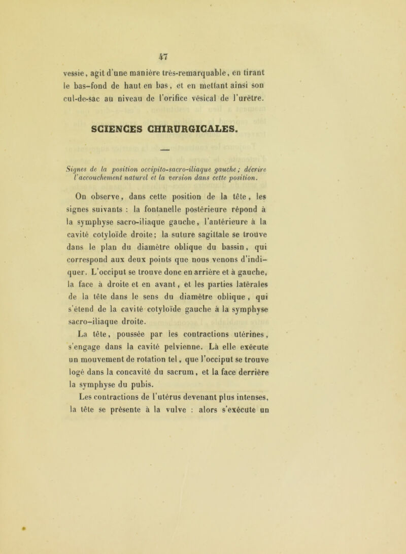 vessie, agit d’une manière très-remarquable, en tirant le bas-fond de haut en bas, et en mettant ainsi sou cul-de-sac au niveau de l’orifice vésical de l’urètre. SCIENCES CHIRURGICALES. Signes de la position occipito-sacro-iliaquc gauche; décrire iaccouchement naturel et la version dans cette position. On observe, dans cette position de la tête, les signes suivants : la fontanelle postérieure répond à la symphyse sacro-iliaque gauche, l’antérieure à la cavité cotyloïde droite; la suture sagittale se trouve dans le plan du diamètre oblique du bassin, qui correspond aux deux points que nous venons d’indi- quer. L’occiput se trouve donc en arrière et à gauche, la face à droite et en avant, et les parties latérales de la tête dans le sens du diamètre oblique , qui s’étend de la cavité cotyloïde gauche à la symphyse sacro-iliaque droite. La tête, poussée par les contractions utérines, s’engage dans la cavité pelvienne. Là elle exécute un mouvement de rotation tel, que l’occiput se trouve logé dans la concavité du sacrum, et la face derrière la symphyse du pubis. Les contractions de l’utérus devenant plus intenses, la tête se présente à la vulve : alors s’exécute un