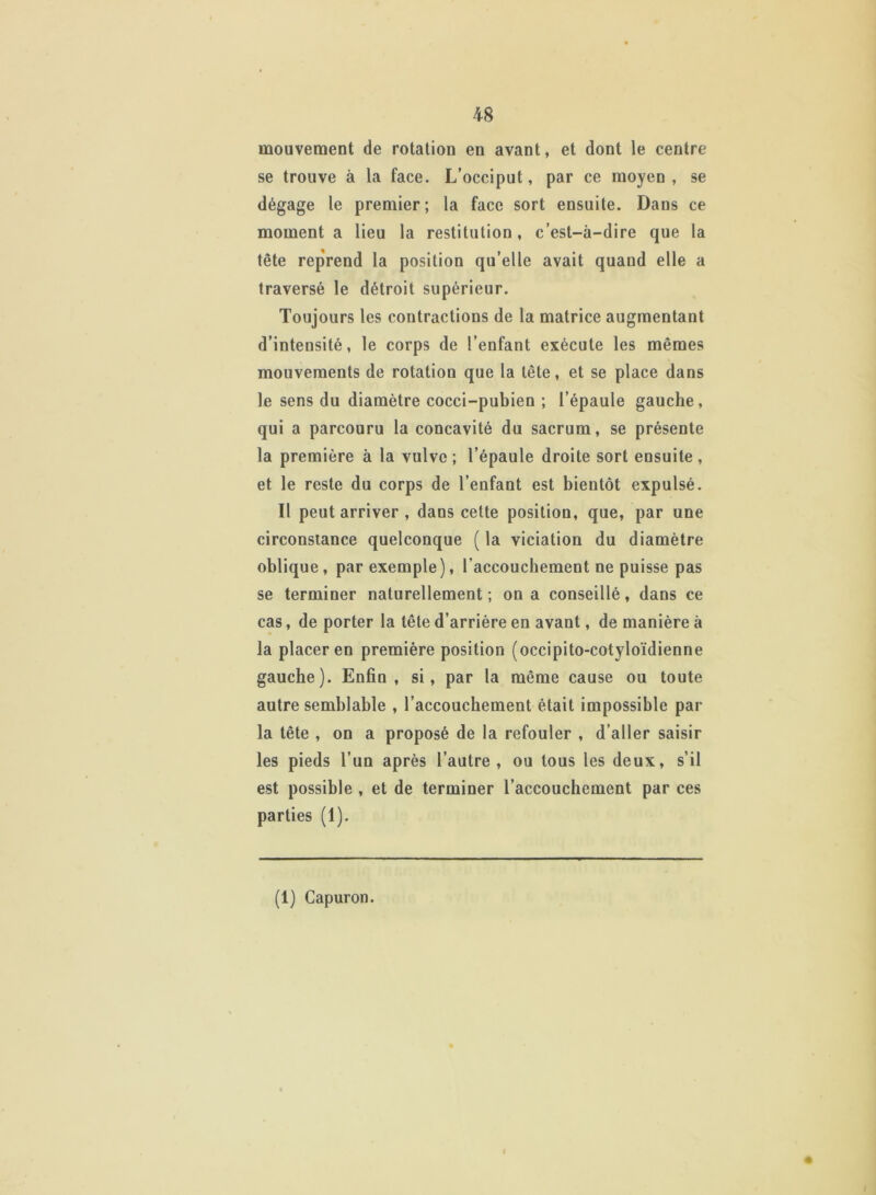 mouvement de rotation en avant, et dont le centre se trouve à la face. L’occiput, par ce moyen , se dégage le premier ; la face sort ensuite. Dans ce moment a lieu la restitution, c’est-à-dire que la tête reprend la position qu’elle avait quand elle a traversé le détroit supérieur. Toujours les contractions de la matrice augmentant d’intensité, le corps de l’enfant exécute les mêmes mouvements de rotation que la tête, et se place dans le sens du diamètre cocci-pubien ; l’épaule gauche, qui a parcouru la concavité du sacrum, se présente la première à la vulve ; l’épaule droite sort ensuite , et le reste du corps de l’enfant est bientôt expulsé. Il peut arriver , dans cette position, que, par une circonstance quelconque ( la viciation du diamètre oblique, par exemple), l’accouchement ne puisse pas se terminer naturellement ; on a conseillé, dans ce cas, de porter la tête d’arrière en avant, de manière à la placer en première position (occipito-cotyloïdienne gauche). Enfin, si, par la même cause ou toute autre semblable , l’accouchement était impossible par la tête , on a proposé de la refouler , d’aller saisir les pieds l’un après l’autre, ou tous les deux, s’il est possible , et de terminer l’accouchement par ces parties (1). # (1) Capuron.
