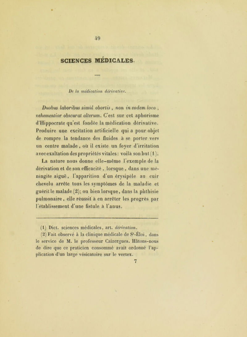 SCIENCES MÉDICALES. De la médication dérivative. Duobus laboribus simùl obortis , non in eodem loco , vehementior obscurcit alterum. C’est sur cet aphorisme d’Hippocrate qu’est fondée la médication dérivative. Produire une excitation artificielle qui a pour objet de rompre la tendance des fluides à se porter vers un centre malade , où il existe un foyer d’irritation avecexaltation des propriétés vitales : voilà son but (1). La nature nous donne elle-même l’exemple de la dérivation et de son efficacité , lorsque , dans une mé- ningite aiguë , l’apparition d’un érysipèle au cuir chevelu arrête tous les symptômes de la maladie et guérit le malade (2); ou bien lorsque, dans la phthisie pulmonaire , elle réussit à en arrêter les progrès par l’établissement d’une fistule à l’anus. (1) Dict. sciences médicales, art. dérivation. (2) Fait observé à la clinique médicale de S‘-Éloi, dans le service de M. le professeur Caizergues. Hâtons-nous de dire que ce praticien consommé avait ordonné l’ap- plication d’un large vésicatoire sur le vertex. 7