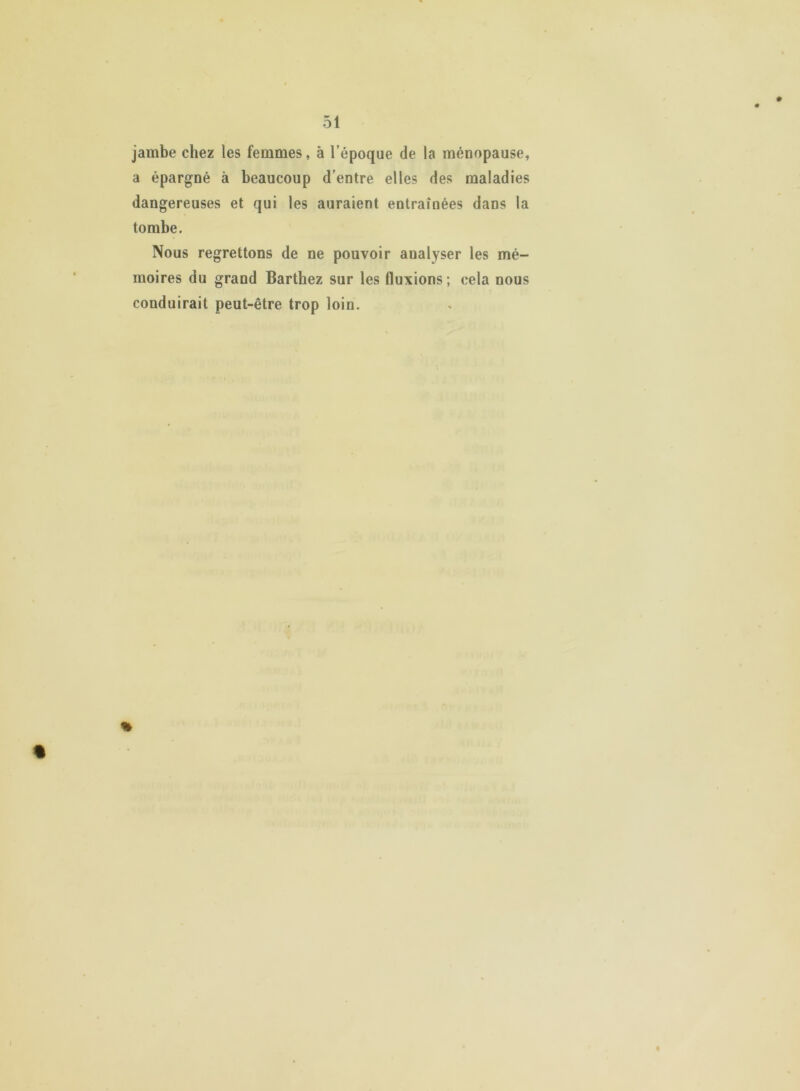 jambe chez les femmes, à l’époque de la ménopause, a épargné à beaucoup d’entre elles des maladies dangereuses et qui les auraient entraînées dans la tombe. Nous regrettons de ne pouvoir analyser les mé- moires du grand Barthez sur les fluxions; cela nous conduirait peut-être trop loin. %
