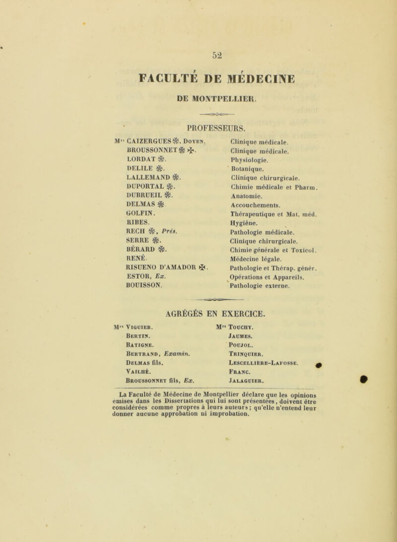 FACULTÉ DE MEDECINE DE MONTPELLIER. PROFESSEURS. M,s CAIZERGUESÎ&. Doyen. DllOUSSONNET^HS. LORDAÏ DELILE $?. LALLEMAND $L DUPÜRTAL $. DUBRÜEIL é- DELMAS GOLFIN. RIBES. REC H Prés. SERRE BÉRARD î&. RENÉ. RISUENO D’AMADOR *. ESTOR, Ex. BOUISSON. Clinique médicale. Clinique médicale. Physiologie. Botanique. Clinique chirurgicale. Chimie médicale et Pharm. Anatomie. Accouchements. Thérapeutique et Mat. méd. Hygiène. Pathologie médicale. Clinique chirurgicale. Chimie générale et Toxicol. Médecine légale. Pathologie et Thérap. génér. Opérations et Appareils. Pathologie externe. AGRÉGÉS EN EXERCICE. Mr* VlGUIEB. Bertin. Batigne. Bertrand, Examin. Delmas fils. Vailhé. Broussonnet fils, Ex. La Faculté de Médecine de Montpellier déclare que les opinions emises dans les Dissertations qui lui sont présentées, doivent être considérées comme propres à leurs auteurs; qu’elle n’entend leur donner aucune approbation ni improbation. Mrs Touchy. Jaümes. Poüjol. Trinquier. Lescellière-Lafosse. Franc. Jalagdier.