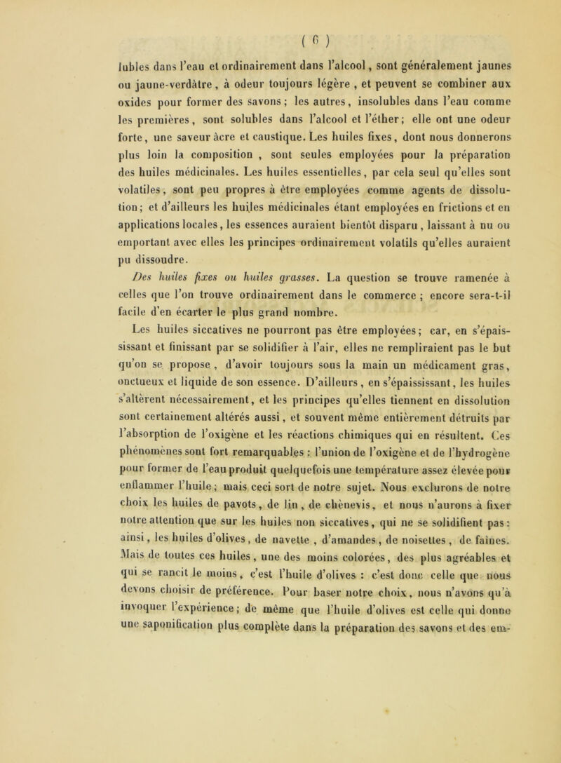 Jubies dans l’eau et ordinairement dans l’alcool, sont généralement jaunes ou jaune-verdàtre, à odeur toujours légère , et peuvent se combiner aux oxides pour former des savons; les autres, insolubles dans l’eau comme les premières, sont solubles dans l’alcool etl’étber; elle ont une odeur forte, une saveur âcre et caustique. Les huiles fixes, dont nous donnerons plus loin la composition , sont seules employées pour la préparation des huiles médicinales. Les huiles essentielles, par cela seul qu’elles sont volatiles, sont peu propres à être employées comme agents de dissolu- tion; et d’ailleurs les huiles médicinales étant employées en frictions et en applications locales, les essences auraient bientôt disparu , laissant à nu ou emportant avec elles les principes ordinairement volatils qu’elles auraient pu dissoudre. Des huiles fixes ou huiles grasses. La question se trouve ramenée à celles que l’on trouve ordinairement dans le commerce ; encore sera-t-il facile d’en écarter le plus grand nombre. Les huiles siccatives ne pourront pas être employées; car, en s’épais- sissant et finissant par se solidifier à l’air, elles ne rempliraient pas le but qu’on se propose, d’avoir toujours sous la main un médicament gras, onctueux et liquide de son essence. D’ailleurs , en s’épaississant, les huiles s’altèrent nécessairement, et les principes qu’elles tiennent en dissolution sont certainement altérés aussi, et souvent même entièrement détruits par l’absorption de l’oxigène et les réactions chimiques qui en résultent. Les phénomènes sont fort remarquables : l’union de l’oxigène et de l’hydrogène pour former de l’eau produit quelquefois une température assez élevée pour enflammer l’huile; mais ceci sort de notre sujet. Nous exclurons de notre choix les huiles de pavots, de lin , de chènevis, et nous n’aurons à fixer notre attention que sur les huiles non siccatives, qui ne se solidifient pas: ainsi, les huiles d’olives , de navette , d’amandes, de noisettes , de faines, âlais de toutes ces huiles, une des moins colorées, des plus agréables et qui se rancit le moins, c’est l’huile d’olives : c’est donc celle que nous devons choisir de préférence. Four baser notre choix, nous n’avons qu’à invoquer 1 expérience; de même que l’huile d’olives est celle qui donne une saponification plus complète dans la préparation des savons et des env