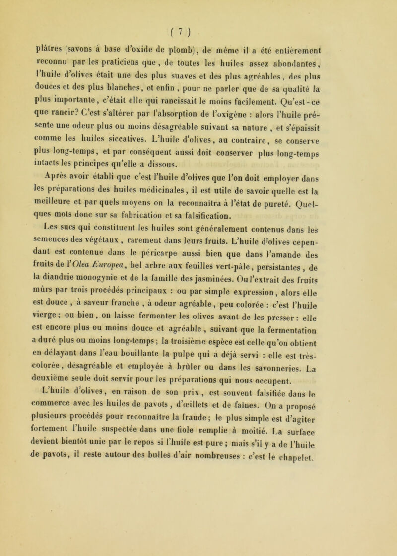 plâtres (savons à base d’oxide de plomb), de même il a été entièrement reconnu par les praticiens que, de toutes les huiles assez abondantes, 1 huile d olives était une des plus suaves et des plus agréables, des plus douces et des plus blanches, et enfin , pour ne parler que de sa qualité la plus importante, c’était elle qui rancissait le moins facilement. Qu’est-ce que îancir? C est s altérer par I absorption de l’oxigène : alors l’huile pré- sente une odeur plus ou moins désagréable suivant sa nature , et s’épaissit comme les huiles siccatives. L huile d’olives, au contraire, se conserve plus long-temps, et par conséquent aussi doit conserver plus loug-temps intacts les principes qu’elle a dissous. Après avoir établi que c est l’huile d’olives que l’on doit employer dans les préparations des huiles médicinales, il est utile de savoir quelle est la meilleure et par quels moyens on la reconnaitra à l’état de pureté. Quel- ques mots donc sur sa fabrication et sa falsification. Les sucs qui constituent les huiles sont généralement contenus dans les semences des végétaux , rarement dans leurs fruits. L’huile d?olives cepen- dant est contenue dans le péricarpe aussi bien que dans l’amande des fruits de 1 Olea Auropeti, bel arbre aux feuilles vert-pâle, persistantes , de la diaudrie monogynie et de la famille des jasminées. Ou l’extrait des fruits mûrs par trois procédés principaux : ou par simple expression, alors elle est douce , à saveur franche , à odeur agréable, peu colorée : c’est l’huile vierge; ou bien , on laisse fermenter les olives avant de les presser: elle est encore plus ou moins douce et agréable , suivant que la fermentation a duré plus ou moins long-temps ; la troisième espèce est celle qu’on obtient en délayant dans l’eau bouillante la pulpe qui a déjà servi : elle est très- colorée, désagréable et employée à brûler ou dans les savonneries. La deuxième seule doit servir pour les préparations qui nous occupent. L’huile d’olives, en raison de son prix, est souvent falsifiée dans le commerce avec les huiles de pavots, d’œillets et de faines. On a proposé plusieurs procédés pour reconnaître la fraude; le plus simple est d’auiter fortement 1 huile suspectée dans une fiole remplie à moitié. La surface devient bientôt unie par le repos si l’huile est pure ; mais s’il y a de l’huile de pavots, il reste autour des bulles d’air nombreuses : c’est le chapelet