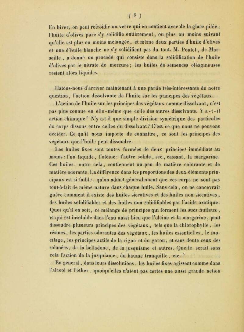 Ed hiver, on peut refroidir un verre qui en contient avec de la glace pilée ; l’huile d’olives pure s’y solidifie entièrement, ou plus ou moins suivant qu’elle est plus ou moins mélangée, et même deux parties d’huile d’olives et une d’huile blanche ne s’y solidifient pas du tout. M. Poutet, de Mar- seille , a donné un procédé qui consiste dans la solidification de l’huile d’olives par le nitrate de mercure ; les huiles de semences oléagineuses restent alors liquides. liàtous-nous d’arriver maintenant à une partie très-intéressante de notre question, l’action dissolvante de l’huile sur les principes des végétaux. L’action de l’huile sur les principes des végétaux comme dissolvant, n’est pas plus connue en elle-même que celle des autres dissolvants. Y a-t-il action chimique? N’y a-t-il que simple division symétrique des particules du corps dissous entre celles du dissolvant? C’est ce que nous ne pouvons décider. Ce qu’il nous importe de connaître, ce sont les principes des végétaux que l’huile peut dissoudre. Les huiles fixes sont toutes formées de deux principes immédiats au moins : l’un liquide, l’oléine; l’autre solide , sec , cassant, la margarine. Ces huiles, outre cela, contiennent un peu de matière colorante et de matière odorante. La différence dans les proportions des deux éléments prin- cipaux est si faible , qu’on admet généralement que ces corps ne sont pas tout-à-fait de même nature dans chaque huile. Sans cela, on ne concevrait guère comment il existe des huiles siccatives et des huiles non siccatives, des huiles solidifiables et des huiles non solidifiables par l’acide azotique. Quoi qu’il en soit, ce mélange de principes qui forment les sucs huileux , et qui est insoluble dans l’eau aussi bien que l’oléine et la margarine, peut dissoudre plusieurs principes des végétaux, tels que la chlorophylle , les résines , les parties odorantes des végétaux , les huiles essentielles, le mu- cilage, les principes actifs de la ciguë et du garou, et sans doute ceux des solanées, de la belladone, de la jusquiame et autres. Quelle serait sans cela l’action de la jusquiame, du baume tranquille , etc. ? En général, dans leurs dissolutions , les huiles fixes agissent comme dans l’alcool et l’éther, quoiqu’elles n’aient pas certes une aussi grande action