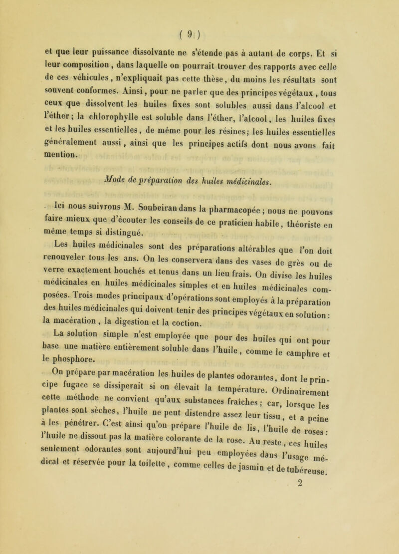 et que leur puissance dissolvante ne s’étende pas à autant de corps. Et si leur composition , dans laquelle on pourrait trouver des rapports avec celle de ces véhicules, n expliquait pas eette thèse, du moins les résultats sont souvent conformes. Ainsi, pour ne parler que des principes végétaux , tous ceux que dissolvent les huiles fixes sont solubles aussi dans l’alcool et l’éther; la chlorophylle est soluble dans l’éther, l’alcool, les huiles fixes et les huiles essentielles, de même pour les résines; les huiles essentielles généralement aussi, ainsi que les principes actifs dont nous avons fait mention. Mode de préparation des huiles médicinales. Ici nous suivrons M. Soubeirandans la pharmacopée ; nous ne pouvons laire mieux que d’écouter les conseils de ce praticien habile, théoriste en même temps si distingué. Les huiles médicinales sont des préparations altérables que l’on doit renouveler tous les ans. On les conservera dans des vases de grès ou de verre exactement bouchés et tenus dans un lieu frais. On divise les huiles médicinales en huiles médicinales simples et en huiles médicinales com- posées. Trois modes principaux d’opérations sont employés à la préparation des huiles médicinales qui doivent tenir des principes végétaux en solution : la macéiation , la digestion et la coction. La solution simple n’est employée que pour des huiles qui ont pour base une matière entièrement soluble dans l’huile, comme le camphre et le phosphore. F On prépare par macération les huiles de plantes odorantes, dont le pria Cipe fugace se dissiperait si on élevait la température. Ordinairement celle méthode ne convient qu’aux substances fraîches; car, lorsoue le, plantes sont sèches, l’huile ne peut distendre assez leur (issu, et a peine a les penetrer. C’est ainsi qu’ou prépare l’huile de lis, l’huile de roses; huile ne dissout pas la matière colorante de la rose. Au reste ces h 'I seulement odorantes sont aujourd’hui peu employées dans l’u, “ dirai et réservée pour la toilette , comme celles de jasmin et de tubéreuse' 2