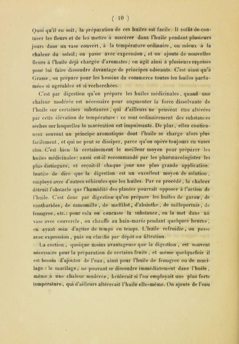 Quoi qu’il en soit, la préparation de ces huiles est facile. Il suffît de con- tuser les fleurs et de les mettre à macérer dans l’huile pendant plusieurs jours dans un vase couvert, à la température ordinaire, ou mieux à la chaleur du soleil; on passe avec expression, et on ajoute de nouvelles Heurs à l’huile déjà chargée d’aromates; on agit ainsi à plusieurs reprises pour lui faire dissoudre davantage de principes odorants. C’est ainsi qu’à Grasse , on prépare pour les besoins du commerce toutes les huiles parfu- mées si agréables et si recherchées. C’est par digestion qu’on prépare les huiles médicinales , quand une chaleur modérée est nécessaire pour augmenter la force dissolvante de l’huile sur certaines substances , qui d’ailleurs ne peuvent être altérées par celte élévation de température : ce sont ordinairement des substances sèches sur lesquelles la macération est impuissante. De plus, elles contien- nent souvent un principe aromatique dont l’huile se charge alors plus facilement, et qui ne peut se dissiper, parce qu’on opère toujours en vases clos. C’est bien là certainement le meilleur moyen pour préparer les huiles médicinales; aussi est-il recommandé par les pharmaeologistes les plus distingués, et reçoit-il chaque jour une plus grande application. Inutile de dire que la digestion est un excellent moyen de solution , employé avec d’autres véhicules que les huiles. Par ce procédé, la chaleur détruit l’obstacle que l’humidité des plantes pourrait opposer à l’action de l’huile. C’est donc par digestion qu’on prépare les huiles de garou, de cantharides, de camomille, de mellilot, d’absinthe, de millepertuis, de fenugrec, etc.: pour cela on concasse la substance, on la met dans un vase avec couvercle, on chauffe au bain-marie pendant quelques heures, en ayant soin d’agiter de temps en temps. L’huile refroidie , on passe avec expression , puis on clarifie par dépôt ou tiltration. La coction , quoique moins avantageuse que la digestion , est souvent nécessaire pour la préparation de certains fruits , et même quelquefois il est besoin d’ajouter de l’eau, ainsi pour l’huile de fenugrec ou de muci- lage : le mucilage, ne pouvant se dissoudre immédiatement dans l’huile, même à une chaleur modérée, brûlerait si l’on employait une plus forte température, qui d’ailleurs altérerait l’huile elle-même. On ajoute de l’eau