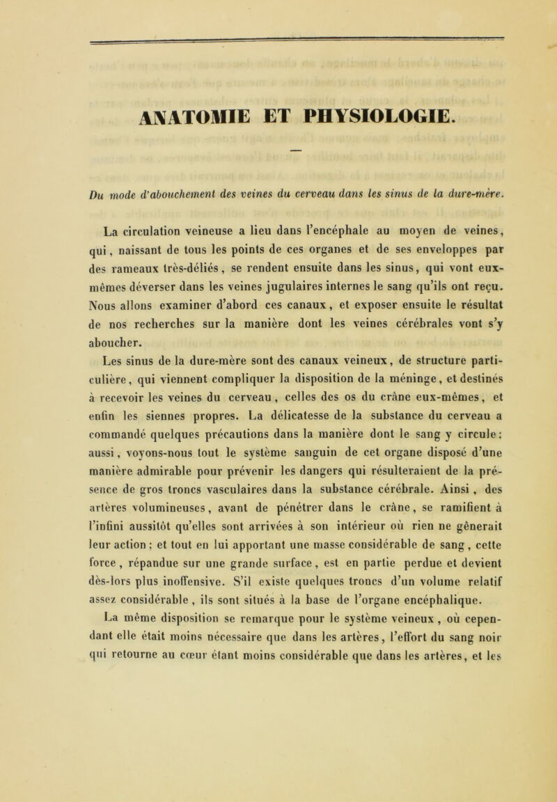 ANATOMIE ET PHYSIOLOGIE. Du mode d’abouchement des veines du cerveau dans les sinus de la dure-mère. La circulation veineuse a lieu dans l’encéphale au moyen de veines, qui, naissant de tous les points de ces organes et de ses enveloppes par des rameaux très-déliés, se rendent ensuite dans les sinus, qui vont eux- mêmes déverser dans les veines jugulaires internes le sang qu’ils ont reçu. Nous allons examiner d’abord ces canaux, et exposer ensuite le résultat de nos recherches sur la manière dont les veines cérébrales vont s’y aboucher. Les sinus de la dure-mère sont des canaux veineux, de structure parti- culière, qui viennent compliquer la disposition de la méninge, et destinés à recevoir les veines du cerveau, celles des os du crâne eux-mêmes, et enfin les siennes propres. La délicatesse de la substance du cerveau a commandé quelques précautions dans la manière dont le sang y circule; aussi, voyons-nous tout le système sanguin de cet organe disposé d’une manière admirable pour prévenir les dangers qui résulteraient de la pré- sence de gros troncs vasculaires dans la substance cérébrale. Ainsi , des artères volumineuses, avant de pénétrer dans le crâne, se ramifient à l’infini aussitôt qu’elles sont arrivées à son intérieur où rien ne gênerait leur action ; et tout en lui apportant une niasse considérable de sang , cette force, répandue sur une grande surface, est en partie perdue et devient dès-lors plus inoffensive. S’il existe quelques troncs d’un volume relatif assez considérable , ils sont situés à la base de l’organe encéphalique. La même disposition se remarque pour le système veineux , où cepen- dant elle était moins nécessaire que dans les artères, l’effort du sang noir qui retourne au cœur étant moins considérable que dans les artères, et les