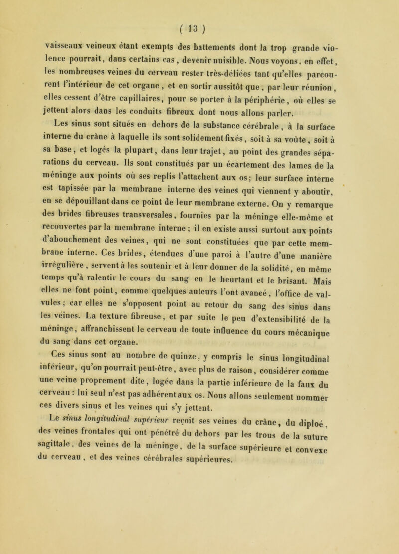 vaisseaux veineux étant exempts des battements dont la trop grande vio- lence pourrait, dans certains cas, devenir nuisible. Nous voyons, en effet, les nombreuses veines du cerveau rester très-déliées tant quelles parcou- rent 1 intérieur de cet organe , et en sortir aussitôt que , par leur réunion , elles cessent d’être capillaires, pour se porter à la périphérie, où elles se jettent alors dans les conduits fibreux dont nous allons parler. Les sinus sont situés en dehors de la substance cérébrale , à la surface interne du crâne à laquelle ils sont solidement fixés, soit à sa voûte , soit à sa base, et logés la plupart, dans leur trajet, au point des grandes sépa- rations du cerveau. Ils sont constitués par un écartement des lames de la méninge aux points où ses replis 1 attachent aux os; leur surface interne est tapissée par la membrane interne des veines qui viennent y aboutir, en se dépouillant dans ce point de leur membrane externe. On y remarque des brides fibreuses transversales, fournies par la méninge elle-même et recouvertes par la membrane interne ; il en existe aussi surtout aux points d’abouchement des veines, qui ne sont constituées que par cette mem- brane interne. Ces brides, étendues d’une paroi à l’autre d’une manière irrégulière , servent à les soutenir et à leur donner de la solidité, en même temps qu’à ralentir le cours du sang en le heurtant et le brisant. Mais elles ne font point, comme quelques auteurs l’ont avancé, l’office de val- vules; car elles ne s’opposent point au retour du sang des sinus dans les veines. La texture fibreuse, et par suite le peu d’extensibilité de la méninge, affranchissent le cerveau de toute influence du cours mécanique du sang dans cet organe. Ces sinus sont au nombre de quinze, y compris le sinus longitudinal inférieur, qu’on pourrait peut-être, avec plus de raison , considérer comme une veine proprement dite, logée dans la partie inférieure de la faux du cerveau : lui seul n’est pas adhérent aux os. Nous allons seulement nommer ces divers sinus et les veines qui s’y jettent. Le sinus longitudinal supérieur reçoit ses veines du crâne, du diploé des veines frontales qui ont pénétré du dehors par les trous de la suture sagittale, des veines de la méninge, de la surface supérieure et convexe du cerveau , et des veines cérébrales supérieures.