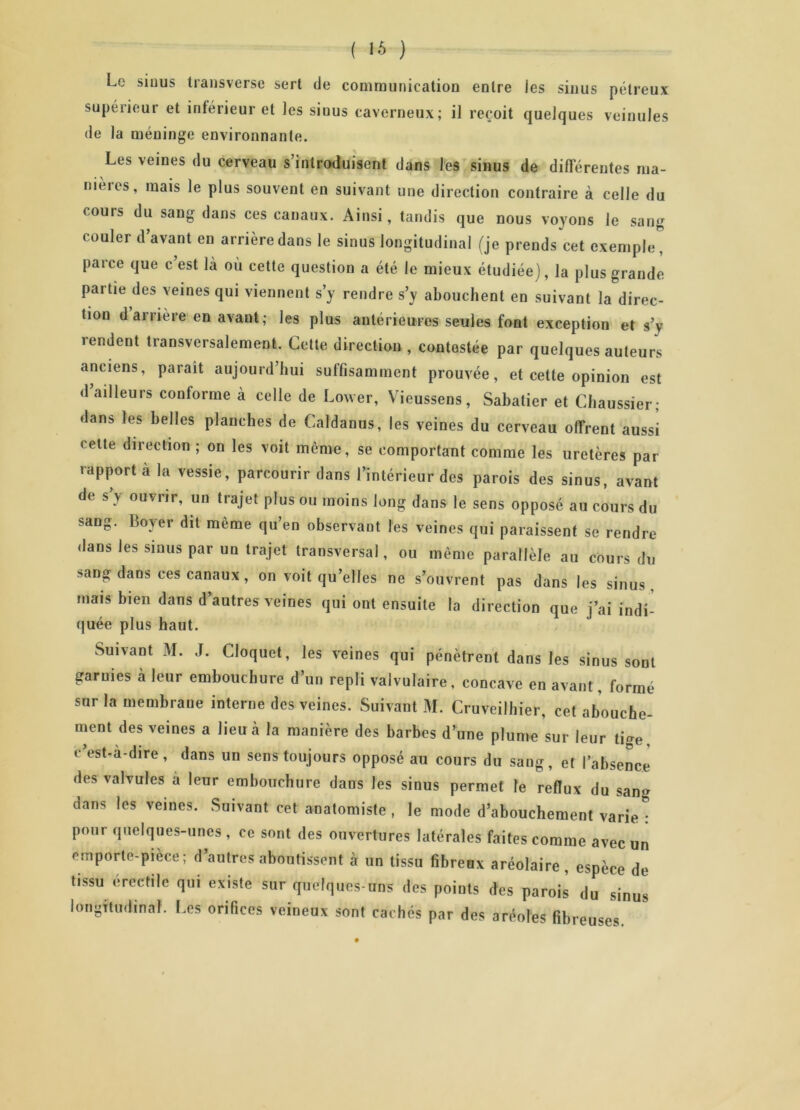 Le siuus transverse sert de communication entre ies sinus pétreux supérieur et intérieur et les sinus caverneux; il reçoit quelques veinules de la méninge environnante. Les veines du cerveau s’introduisent dans les sinus de différentes ma- nières, mais le plus souvent en suivant une direction contraire à celle du cours du sang dans ces canaux. Ainsi, tandis que nous voyons le sang couler d’avant en arrière dans le sinus longitudinal (je prends cet exemple, parce que c est là où cette question a été le mieux étudiée), la plus grande partie des veines qui viennent s’y rendre s’y abouchent en suivant la direc- tion d arrière en avant; les plus antérieures seules font exception et s’y rendent transversalement. Cette direction , contestée par quelques auteurs anciens, parait aujourd’hui suffisamment prouvée, et cette opinion est d ailleurs conforme à celle de Lower, Vieussens, Sabatier et Chaussier; dans les belles planches de Caldanus, les veines du cerveau offrent aussi cette direction ; on les voit même, se comportant comme les uretères par rapport à la vessie, parcourir dans l’intérieur des parois des sinus, avant de s’y ouvrir, un trajet plus ou moins long dans le sens opposé au cours du sang. Boyer dit même qu’en observant les veines qui paraissent se rendre dans ies sinus par un trajet transversal, ou même parallèle au cours du sang dans ces canaux , on voit qu’elles ne s’ouvrent pas dans les sinus mais bien dans d’autres veines qui ont ensuite la direction que j’ai indi- quée plus haut. Suivant M. J. Cloquet, les veines qui pénètrent dans les sinus sont garuies à leur embouchure d’un repli valvulaire, concave en avant. formé sur la membrane interne des veines. Suivant M. Cruveilhier, cet abouche- ment des veines a lieu à la manière des barbes d’une plume sur leur ti^e c’est-à-dire, dans un sens toujours opposé au cours du sang, et l’absence des valvules a leur embouchure dans les sinus permet le reflux du sang dans les veines. Suivant cet anatomiste , le mode d’abouchement varie: pour quelques-unes, ce sont des ouvertures latérales faites comme avec un emporte-pièce; d’autres aboutissent à un tissu fibreux aréolaire , espèce de tissu erectile qui existe sur quelques-uns des points des parois du sinus longitudinal. Les orifices veineux sont cachés par des aréoles fibreuses