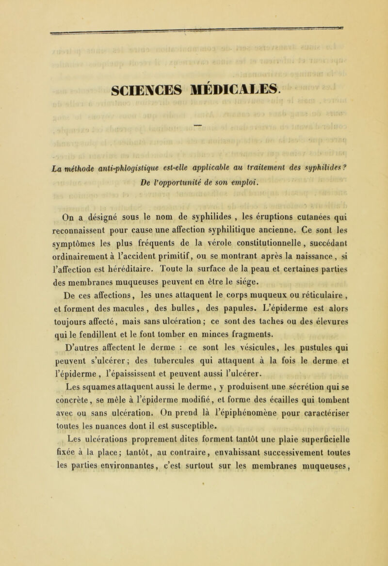 SCIENCES MÉDICALES. La méthode antiphlogistique est-elle applicable au traitement des syphilides ? De l’opportunité de son emploi. On a désigné sous le nom de syphilides , les éruptions cutanées qui reconnaissent pour cause une affection syphilitique ancienne. Ce sont les symptômes les plus fréquents de la vérole constitutionnelle, succédant ordinairement à l’accident primitif, ou se montrant après la naissance, si l’affection est héréditaire. Toute la surface de la peau et certaines parties des membranes muqueuses peuvent en être le siège. De ces affections, les unes attaquent le corps muqueux ou réticulaire , et forment des macules , des bulles, des papules. L’épiderme est alors toujours affecté, mais sans ulcération ; ce sont des taches ou des élevures qui le fendillent et le font tomber en minces fragments. D’autres affectent le derme : ce sont les vésicules, les pustules qui peuvent s’ulcérer ; des tubercules qui attaquent à la fois le derme et l’épiderme , l’épaississent et peuvent aussi l’ulcérer. Les squames attaquent aussi le derme , y produisent une sécrétion qui se concrète, se mêle à l’épiderme modifié, et forme des écailles qui tombent avec ou sans ulcération. On prend là l’épiphénomène pour caractériser toutes les nuances dont il est susceptible. Les ulcérations proprement dites forment tantôt une plaie superficielle fixée à la place; tantôt, au contraire, envahissant successivement toutes les parties environnantes, c’est surtout sur les membranes muqueuses,