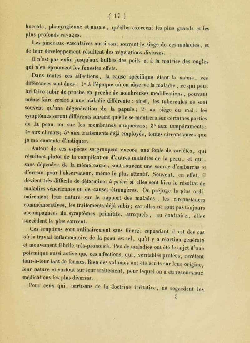 buccale, pharyngienne et nasale, qu’elles exercent les plus grands et les plus profonds ravages. Les pinceaux vasculaires aussi sont souvent le siège de ces maladies, et de leui développement résultent des végétations diverses. 11 n est pas enfin jusqu aux bulbes des poils et à la matrice des ongles qui n’en éprouvent les funestes effets. Dans toutes ces affections , la cause spécifique étant la même , ces différences sont dues : 1° à l’époque où on observe la maladie , ce qui peut lui faire subir de proche en proche de nombreuses modifications, pouvant même faire croire à une maladie différente : ainsi, les tubercules ne sont souvent qu’une dégénération de la papule; 2° au siège du mal : les symptômes seront différents suivant qu’elle se montrera sur certaines parties de la peau ou sur les membranes muqueuses; 3° aux tempéraments; i° aux climats; 5° aux traitements déjà employés, toutes circonstances que je me contente d’indiquer. Autour de ces espèces se groupent encore une foule de variétés, qui résultent plutôt de la complication d’autres maladies de la peau , et qui, sans dépendre de la même cause, sont souvent une source d’embarras et d’erreur pour l’observateur, même le plus attentif. Souvent, en effet, il devient très-difficile de déterminer à priori si elles sont bien le résultat de maladies vénériennes ou de causes étrangères. On préjuge le plus ordi- nairement leur nature sur le rapport des malades , les circonstances commémoratives, les traitements déjà subis; car elles ne sont pas toujours accompagnées de symptômes primitifs, auxquels, au contraire, elles succèdent le plus souvent. Ces éruptions sont ordinairement sans fièvre; cependant il est des cas où le travail inflammatoire de la peau est tel, qu’il y a réaction générale et mouvement fébrile très-prononcé. Peu de maladies ont été le sujet d’une polémique aussi active que ces affections, qui, véritables protées, revêtent tour-à-tour tant de formes. Bien des volumes ont été écrits sur leur origine, leur nature et surtout sur leur traitement, pour lequel on a eu recoursaux médications les plus diverses. Pour ceux qui, partisans de la doctrine irritative, ne regardent les •> O