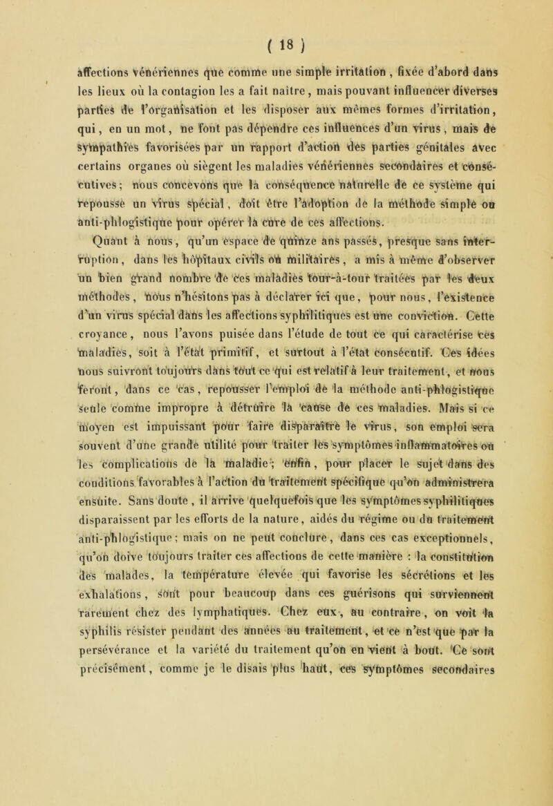 affections vénériennes que comme une simple irritation , fixée d’abord dans les lieux où la contagion les a fait naître, mais pouvant influencer diverses parties t!e l’organisation et les disposer aux mêmes formes d’irritation, qui, en un mot, ne font pas dépendre ces influences d’un virus, mais de sympathies favorisées par un rapport d’action des parties génitales avec certains organes où siègent les maladies vénériennes secondaires et consé- cutives; nous concevons que la conséquence naturelle de ce système qui repoussé un virus spécial, doit être l’adoption de la méthode simple ou anti-phlog'istiqüe pour opérer la ente de ces affections. Quant à nous, qu’un espace de quinze ans passés, presque sans inter- ruption , dans les hôpitaux civils ob militaires, a mis à même d’observer un bien gTand nombre 'de ces malàdiès ‘tour-à-tour traitées par les deux méthodes, bous n’hésitons pas à déclarer ïci que, pour nous, l’existence d’un virus spécial dans les affections syphilitiques est une conviction. Gette croyance, nous l’avons puisée dans l’étude de tout ce qui caractérise Ces maladies, soit à Tétât primitif, et surtout à Tétât consécutif. Ges idées nous suivront toujours dans tout ce qui est relatif à leur traitement, et nous feront, dans ce cas, repousser l’emploi de la méthode anti-pblogistique seule comme impropre à détruire 'la Cause dé ces maladies. Mais si c<* moyen est impuissant pour faire disparaître le virus, son emploi sera souvent d’une grande utilité pour traiter les symptômes inftammatoires ou les complications de la maladie'; 'enfin, pour placer le sujet dans des conditions favorables à l’action du'traitement spécifique qu’on administrera ensuite. Sans doute , il arrive quelquefois que les symptômes syphilitiques disparaissent par les efforts de la nature, aidés du régime ou du traitement anti-phlogistique ; mais on ne peut conclure, dans ces cas exceptionnels, qu’on doive toujours traiter ces affections de cette manière : la constitution des malades, la température élevée qui favorise les sécrétions et les exhalations, surit pour beaucoup dans ces guérisons qui surviennent rarement chez des lymphatiques. Chez eux, au contraire, on voit ta syphilis résister pendant des années au traitement, et ce n’est que :pat la persévérance et la variété du traitement qu’on en vient à bout. !Ge sont précisément, comme je le disais plus hatit, ees symptômes secondaires