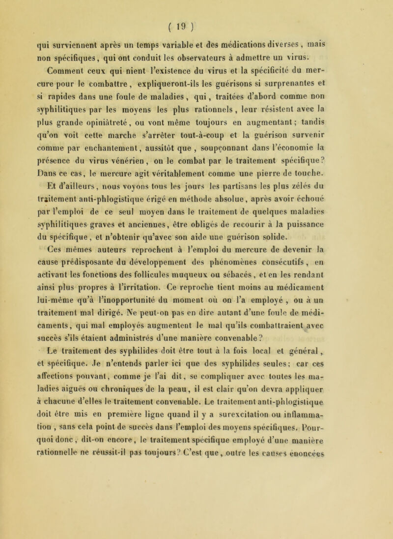 qui surviennent après un temps variable et des médications diverses, mais non spécifiques, qui ont conduit les observateurs à admettre uu virus. Comment ceux qui nient l'existence du virus et la spécificité du mer- cure pour le combattre, expliqueront-ils les guérisons si surprenantes et si rapides dans une foule de maladies , qui, traitées d’abord comme non syphilitiques par les moyens les plus rationnels , leur résistent avec la plus grande opiniâtreté, ou vont même toujours en augmentant ; tandis qu’on voit cette marche s’arrêter tout-à-coup et la guérison survenir comme par enchantement, aussitôt que , soupçonnant dans l’économie la présence du virus vénérien , ouïe combat par le traitement spécifique? Dans ce cas, le mercure agit véritablement comme une pierre de touche. Et d’ailleurs, nous voyons tous les jours les partisans les plus zélés du traitement anti-phlogistique érigé en méthode absolue, après avoir échoué par l’emploi de ce seul moyen dans le traitement de quelques maladies syphilitiques graves et anciennes, être obligés de recourir à la puissance du spécifique, et n’obtenir qu’avec son aide une guérison solide. Ces mêmes auteurs reprochent à l’emploi du mercure de devenir la cause prédisposante du développement des phénomènes consécutifs , en activant les fonctions des follicules muqueux ou sébacés , et en les rendant ainsi plus propres à l’irritation. Ce reproche tient moins au médicament lui-même qu’à l’inopportunité du moment où on l’a employé , ou à un traitement mal dirigé. Ne peut-on pas en dire autant d’une foule de médi- caments, qui mal employés augmentent le mal qu'ils combattraient avec succès s’ils étaient administrés d’une manière convenable ? Le traitement des syphilides doit être tout à la fois local et général, et spécifique, .le n’entends parler ici que des syphilides seules; car ces affections pouvant, comme je l’ai dit, se compliquer avec toutes les ma- ladies aiguës ou chroniques de la peau, il est clair qu’on devra appliquer à chacune d’elles le traitement convenable. Le traitement anti-phlogistique doit être mis en première ligne quand il y a surexcitation ou inflamma- tion , sans cela point de succès dans l’emploi des moyens spécifiques. Pour- quoi donc , dit-on encore, le traitement spécifique employé d’une manière rationnelle ne réussit-il pas toujours? C’est que, outre les causes énoncées