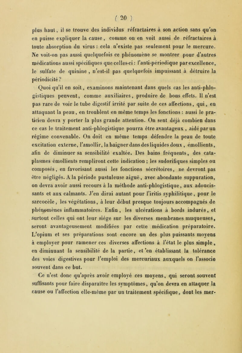 plus haut, il se trouve des individus réfractaires à son action sans qu’on en puisse expliquer la cause, comme on en voit aussi de réfractaires à toute absorption du virus : cela n’existe pas seulement pour le mercure. Ne voit-on pas aussi quelquefois ce phénomène se montrer pour d’autres médications aussi spécifiques que celles-ci : l’anti-périodique par excellence, le sulfate de quinine , n’est-il pas quelquefois impuissant à détruire la périodicité ? Quoi qu’il en soit , examinons maintenant dans quels cas les anti-phlo- gistiques peuvent, comme auxiliaires, produire de bons effets. 11 n’est pas rare de voir le tube digestif irrité par suite de ces affections, qui, en attaquant la peau, en troublent en même temps les fonctions : aussi le pra- ticien devra y porter la plus grande attention. On sent déjà combien dans ce cas le traitement anti-phlogistique pourra être avantageux , aidé par un régime convenable. On doit en même temps défendre la peau de toute excitation externe, l’amollir, la baigner dans des liquides doux , émollients, afin de diminuer sa sensibilité exaltée. Des bains fréquents, des cata- plasmes émollients rempliront cette indication ; les sudorifiques simples ou composés, en favorisant aussi les fonctions sécrétoires, ne devront pas être négligés. A la période pustuleuse aiguë, avec abondante suppuration, on devra avoir aussi recours à la méthode anti-phlogistique, aux adoucis- sants et aux calmants. J’en dirai autant pour l’iritis syphilitique, pour le sarcocèle, les végétations, à leur début presque toujours accompagnés de phénomènes inflammatoires. Enfin, les ulcérations à bords indurés, et surtout celles qui ont leur siège sur les diverses membranes muqueuses, seront avantageusement modifiées par cette médication préparatoire. L’opium et ses préparations sont encore un des plus puissants moyens à employer pour ramener ces diverses affections à l’état le plus simple , en diminuant la sensibilité delà partie, et’en établissant la tolérance des voies digestives pour l’emploi des mercuriaux auxquels on l’associe souvent dans ce but. Ce n’est donc qu’après avoir employé ces moyens, qui seront souvent suffisants pour faire disparaître les symptômes, qu’on devra en attaquer la cause ou l’affection elle-même par un traitement spécifique, dont les mer-