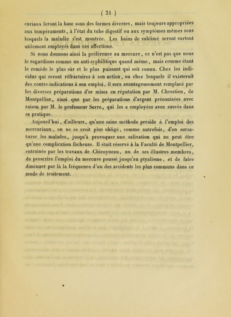 curiaux feront la base sous des formes diverses, mais toujours appropriées aux tempéraments, à l’état du tube digestif ou aux symptômes mêmes sous lesquels la maladie s’est montrée. Les bains de sublimé seront surtout utilement employés dans ces affections. Si nous donnons ainsi la préférence au mercure, ce n’est pas que nous ie regardions comme un anti-syphilitique quand même, mais comme étant le remède le plus sûr et le plus puissant qui soit connu. Chez les indi- vidus qui seront réfractaires à son action, ou chez lesquels il existerait des contre-indications à son emploi, il sera avantageusement remplacé par les diverses préparations d’or mises en réputation par M. Chrestien, de Montpellier, ainsi que par les préparations d’argent préconisées avec raison par M. le professeur Serre, qui les a employées avec succès dans sa pratique. Aujourd’hui, d’ailleurs, qu’une saine méthode préside à l’emploi des mercuriaux, on ne se croit plus obligé, comme autrefois, d’en sursa- turer les malades, jusqu’à provoquer une salivation qui ne peut être qu’une complication fâcheuse. 11 était réservé à la Faculté de Montpellier, entraînée par les travaux de Chicoyneau, un de ses illustres membres, de proscrire l’emploi du mercure poussé jusqu’au ptyalisme , et de faire diminuer par là la fréquence d’un des accidents les plus communs dans ce inode de traitement.