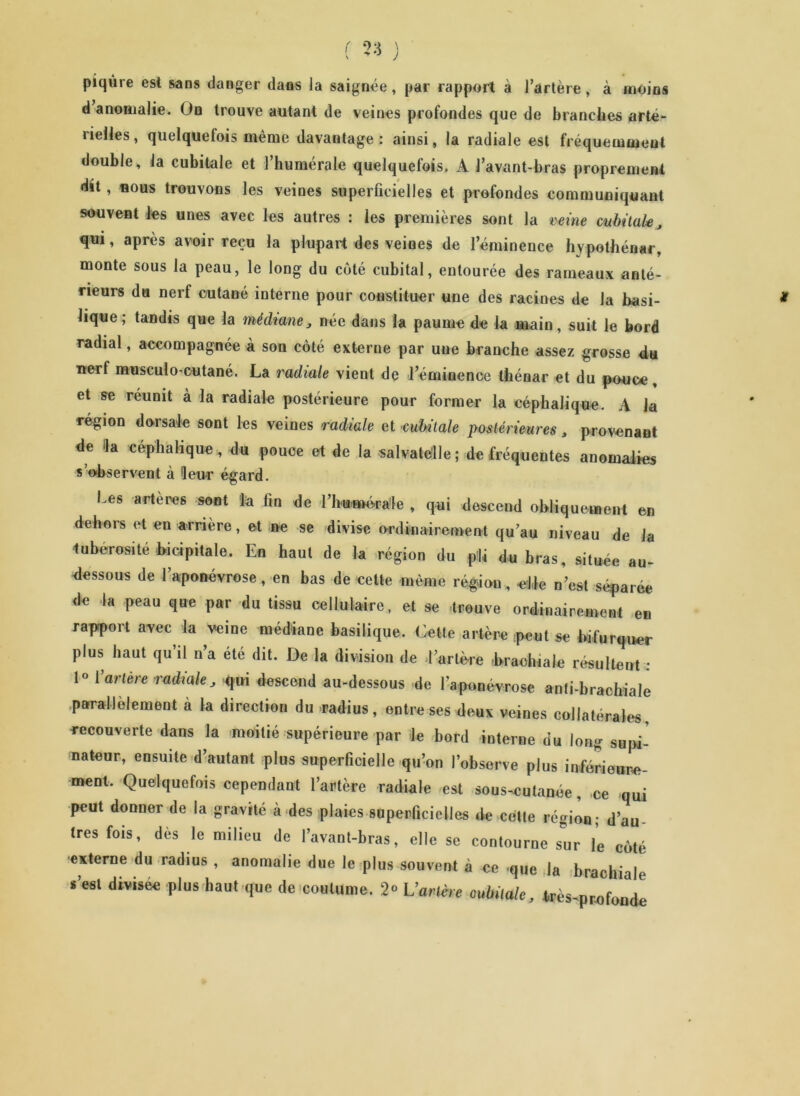 piqûre est sans danger dans la saignée, par rapport à l’artère, à moins d anomalie. On trouve autant de veines profondes que de branches arté- rielles , quelquefois même davantage : ainsi, la radiale est fréquemment double, la cubitale et l’humérale quelquefois. A l’avant-bras proprement dit, nous trouvons les veines superficielles et profondes communiquant souvent les unes avec les autres : les premières sont la veine cubitale, qui, après avoir reçu la plupart des veines de l’éminence hvpothénar, monte sous la peau, le long du côté cubital, entourée des rameaux anté- rieurs du nerf cutané interne pour constituer une des racines de la basi- lique ; tandis que la médiane, née dans la paume de la main, suit le bord radial, accompagnée à son côté externe par une branche assez grosse du nerf musculo-cutané. La radiale vient de l’éminence thénar et du pouce, et se réunit à la radiale postérieure pour former la céphalique. A la région dorsale sont les veines radiale et cubitale postérieures, provenant de Ha céphalique, du pouce et de la salvatélle; de fréquentes anomalies s’observent à Heur égard. Les artères sont la fin de l’hu-mérale , qui descend obliquement en dehors et en arrière, et ne se divise ordinairement qu’au niveau de la ■tubérosité bicipitale. En haut de la région du fri* du bras, située au- dessous de l’aponévrose, en bas de cette même région, elle n’est séparée de la peau que par du tissu cellulaire, et se trouve ordinairement en rapport avec la veine médiane basilique. Cette artère peut se bifurquer plus haut qu’il n’a été dit. De la division de l’artère .brachiale résultent : !» I arlere radiale, qui descend au-dessous de l'aponévrose anti-brachiale parallèlement à la direction du radius, entre ses deux veines collatérales, recouverte dans la moitié supérieure par le bord interne du long supi- nateur, eusuile d’autant plus superficielle qu’on l’observe plus inférieure- ment. Quelquefois cependant l’artère radiale est sous-cutanée, ce qui peut donner de la gravité à des plaies superficielles de cette région; d’au très fois, dès le milieu de l’avant-bras, elle se contourne sur le côté externe du radius , anomalie due le plus souvent à ce que la brachiale s’est divisée plus haut que de coutume. 2» L’arière cubitale, très-profonde